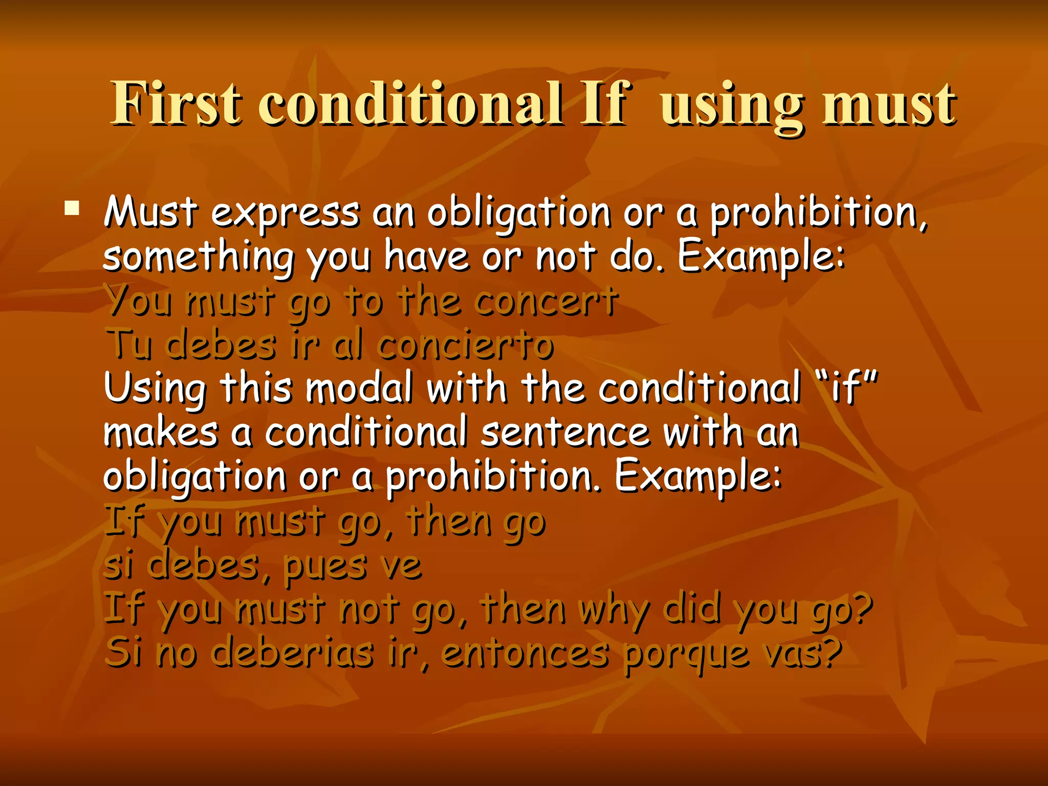 First conditional If using must Must express an obligation or a prohibition, something you have or not do. Example: You must go to the concert Tu debes ir al concierto Using this modal with the conditional “if” makes a conditional sentence with an obligation or a prohibition. Example: If you must go, then go si debes, pues ve If you must not go, then why did you go? Si no deberias ir, entonces porque vas?