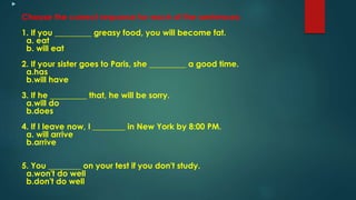 
Choose the correct response for each of the sentences:
1. If you _________ greasy food, you will become fat.
a. eat
b. will eat
2. If your sister goes to Paris, she _________ a good time.
a.has
b.will have
3. If he _________ that, he will be sorry.
a.will do
b.does
4. If I leave now, I ________ in New York by 8:00 PM.
a. will arrive
b.arrive
5. You ________ on your test if you don't study.
a.won't do well
b.don't do well
 