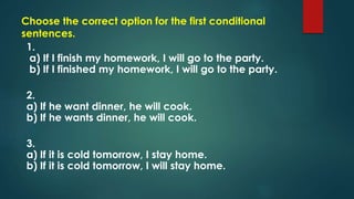 Choose the correct option for the first conditional
sentences.
1.
a) If I finish my homework, I will go to the party.
b) If I finished my homework, I will go to the party.
2.
a) If he want dinner, he will cook.
b) If he wants dinner, he will cook.
3.
a) If it is cold tomorrow, I stay home.
b) If it is cold tomorrow, I will stay home.
 