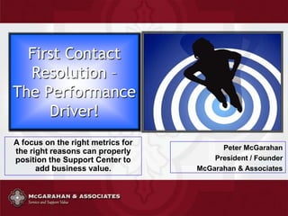 First Contact Resolution –The Performance Driver! A focus on the right metrics for the right reasons can properly position the Support Center to add business value. Peter McGarahan President / Founder McGarahan & Associates 