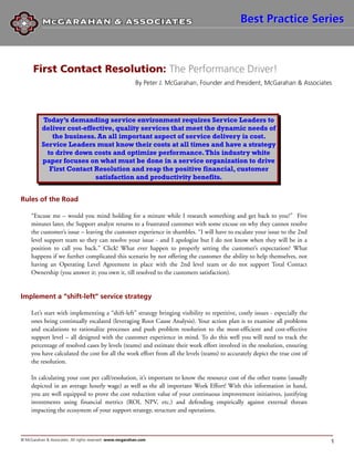 Best Practice Series



      First Contact Resolution: The Performance Driver!
                                                          By Peter J. McGarahan, Founder and President, McGarahan & Associates




          Today’s demanding service environment requires Service Leaders to
          deliver cost-effective, quality services that meet the dynamic needs of
              the business. An all important aspect of service delivery is cost.
          Service Leaders must know their costs at all times and have a strategy
            to drive down costs and optimize performance. This industry white
          paper focuses on what must be done in a service organization to drive
             First Contact Resolution and reap the positive financial, customer
                           satisfaction and productivity benefits.


Rules of the Road

     “Excuse me – would you mind holding for a minute while I research something and get back to you?” Five
     minutes later, the Support analyst returns to a frustrated customer with some excuse on why they cannot resolve
     the customer’s issue – leaving the customer experience in shambles. “I will have to escalate your issue to the 2nd
     level support team so they can resolve your issue - and I apologize but I do not know when they will be in a
     position to call you back.” Click! What ever happen to properly setting the customer’s expectation? What
     happens if we further complicated this scenario by not offering the customer the ability to help themselves, not
     having an Operating Level Agreement in place with the 2nd level team or do not support Total Contact
     Ownership (you answer it; you own it, till resolved to the customers satisfaction).


Implement a “shift-left” service strategy

     Let’s start with implementing a “shift-left” strategy bringing visibility to repetitive, costly issues - especially the
     ones being continually escalated (leveraging Root Cause Analysis). Your action plan is to examine all problems
     and escalations to rationalize processes and push problem resolution to the most-efficient and cost-effective
     support level – all designed with the customer experience in mind. To do this well you will need to track the
     percentage of resolved cases by levels (teams) and estimate their work effort involved in the resolution, ensuring
     you have calculated the cost for all the work effort from all the levels (teams) to accurately depict the true cost of
     the resolution.

     In calculating your cost per call/resolution, it’s important to know the resource cost of the other teams (usually
     depicted in an average hourly wage) as well as the all important Work Effort! With this information in hand,
     you are well equipped to prove the cost reduction value of your continuous improvement initiatives, justifying
     investments using financial metrics (ROI, NPV, etc.) and defending empirically against external threats
     impacting the ecosystem of your support strategy, structure and operations.



© McGarahan & Associates. All rights reserved. www.mcgarahan.com                                                               1
 