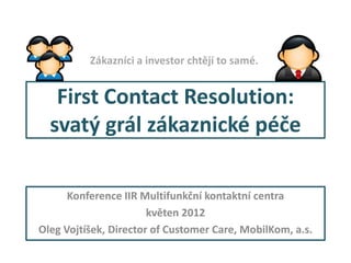 Zákazníci a investor chtějí to samé.


   First Contact Resolution:
  svatý grál zákaznické péče

      Konference IIR Multifunkční kontaktní centra
                        Jaro 2012
Oleg Vojtíšek, Director of Customer Care, MobilKom, a.s.
 