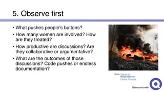 @texasmichelle
5. Observe first
• What pushes people’s buttons?
• How many women are involved? How
are they treated?
• How productive are discussions? Are
they collaborative or argumentative?
• What are the outcomes of those
discussions? Code pushes or endless
documentation?
Photo: Tires	on	fire
Mstyslav Chernov
Creative	Commons
 