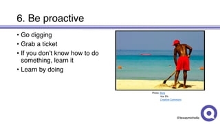 @texasmichelle
6. Be proactive
• Go digging
• Grab a ticket
• If you don’t know how to do
something, learn it
• Learn by doing
Photo:	Bury
Vox Efx
Creative	Commons
 