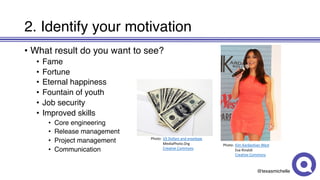 @texasmichelle
2. Identify your motivation
• What result do you want to see?
• Fame
• Fortune
• Eternal happiness
• Fountain of youth
• Job security
• Improved skills
• Core engineering
• Release management
• Project management
• Communication
Photo: Kim	Kardashian	West
Eva	Rinaldi
Creative	Commons
Photo: US	Dollars	and	envelope
MediaPhoto.Org
Creative	Commons
 