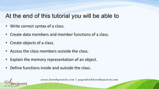 At the end of this tutorial you will be able to
• Write correct syntax of a class.
• Create data members and member functions of a class.
• Create objects of a class.
• Access the class members outside the class.
• Explain the memory representation of an object.
• Define functions inside and outside the class.
www.learnbywatch.com | yogendra@learnbywatch.com