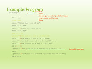 Example Program
#include <stdio.h>
int main(void)
{
float x,y;
float sum;

function
• name
• list of argument along with their types
• return value and its type
• Body

printf(“Enter the value of x:”);
scanf(“%f”, &x);
printf(“nEnter the value of y:”);
scanf(“%f”, &y);
sum = x + y;
printf(“nthe sum of x and y is:%f”,sum);
printf(“nthe sum of x and y is:%f”,x+y);
printf(“nthe difference of x and y is:%f”,x-y);
printf(“nthe product of x and y is:%f”,x*y);
if (y != 0)
printf(“nthe quotient of x divided by y is:%f”,x/y);
else
printf(“nquotient of x divided by y does not exist!n”);
return(0);
}

inequality operator

 