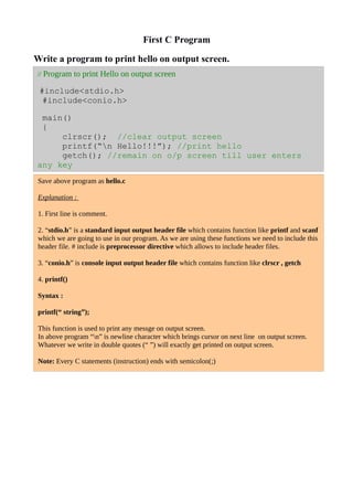 First C Program
Write a program to print hello on output screen.
// Program to print Hello on output screen
#include<stdio.h>
#include<conio.h>
main()
{
clrscr(); //clear output screen
printf(“n Hello!!!”); //print hello
getch(); //remain on o/p screen till user enters
any key
Save above program as hello.c
Explanation :
1. First line is comment.
2. “stdio.h” is a standard input output header file which contains function like printf and scanf
which we are going to use in our program. As we are using these functions we need to include this
header file. # include is preprocessor directive which allows to include header files.
3. “conio.h” is console input output header file which contains function like clrscr , getch
4. printf()
Syntax :
printf(“ string”);
This function is used to print any messge on output screen.
In above program “n” is newline character which brings cursor on next line on output screen.
Whatever we write in double quotes (“ ”) will exactly get printed on output screen.
Note: Every C statements (instruction) ends with semicolon(;)
 