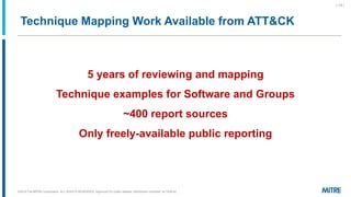 Technique Mapping Work Available from ATT&CK
©2019 The MITRE Corporation. ALL RIGHTS RESERVED Approved for public release. Distribution unlimited 18-1528-42.
| 14 |
5 years of reviewing and mapping
Technique examples for Software and Groups
~400 report sources
Only freely-available public reporting
 
