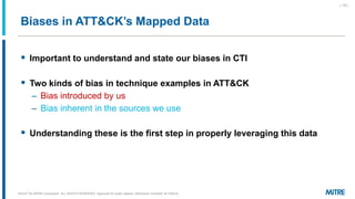 Biases in ATT&CK’s Mapped Data
▪ Important to understand and state our biases in CTI
▪ Two kinds of bias in technique examples in ATT&CK
– Bias introduced by us
– Bias inherent in the sources we use
▪ Understanding these is the first step in properly leveraging this data
©2019 The MITRE Corporation. ALL RIGHTS RESERVED Approved for public release. Distribution unlimited 18-1528-42.
| 15 |
 