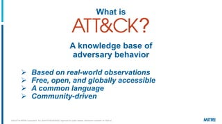 What is
?
A knowledge base of
adversary behavior
➢ Based on real-world observations
➢ Free, open, and globally accessible
➢ A common language
➢ Community-driven
©2019 The MITRE Corporation. ALL RIGHTS RESERVED Approved for public release. Distribution unlimited 18-1528-42.
 