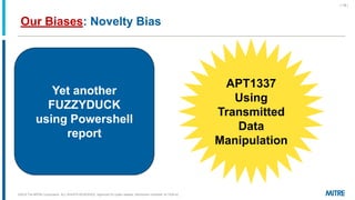 Our Biases: Novelty Bias
©2019 The MITRE Corporation. ALL RIGHTS RESERVED Approved for public release. Distribution unlimited 18-1528-42.
| 18 |
Yet another
FUZZYDUCK
using Powershell
report
APT1337
Using
Transmitted
Data
Manipulation
 