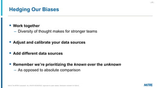 Hedging Our Biases
▪ Work together
– Diversity of thought makes for stronger teams
▪ Adjust and calibrate your data sources
▪ Add different data sources
▪ Remember we’re prioritizing the known over the unknown
– As opposed to absolute comparison
©2019 The MITRE Corporation. ALL RIGHTS RESERVED Approved for public release. Distribution unlimited 18-1528-42.
| 25 |
 