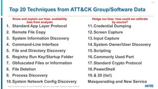 1. Standard App Layer Protocol
2. Remote File Copy
3. System Information Discovery
4. Command-Line Interface
5. File and Directory Discovery
6. Registry Run Key/Startup Folder
7. Obfuscated Files or Information
8. File Deletion
9. Process Discovery
10.System Network Config Discovery
11.Credential Dumping
12.Screen Capture
13.Input Capture
14.System Owner/User Discovery
15.Scripting
16.Commonly Used Port
17.Standard Crypto Protocol
18.PowerShell
19.& 20 (tie!)
Masquerading and New Service
Top 20 Techniques from ATT&CK Group/Software Data
Know and explain our bias: availability
bias from analysts
Hedge our bias: how could we calibrate
by source?
| 27 |
©2019 The MITRE Corporation. ALL RIGHTS RESERVED Approved for public release. Distribution unlimited 18-1528-42.
 