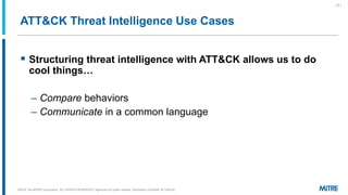 ATT&CK Threat Intelligence Use Cases
▪ Structuring threat intelligence with ATT&CK allows us to do
cool things…
– Compare behaviors
– Communicate in a common language
©2019 The MITRE Corporation. ALL RIGHTS RESERVED Approved for public release. Distribution unlimited 18-1528-42.
| 5 |
 