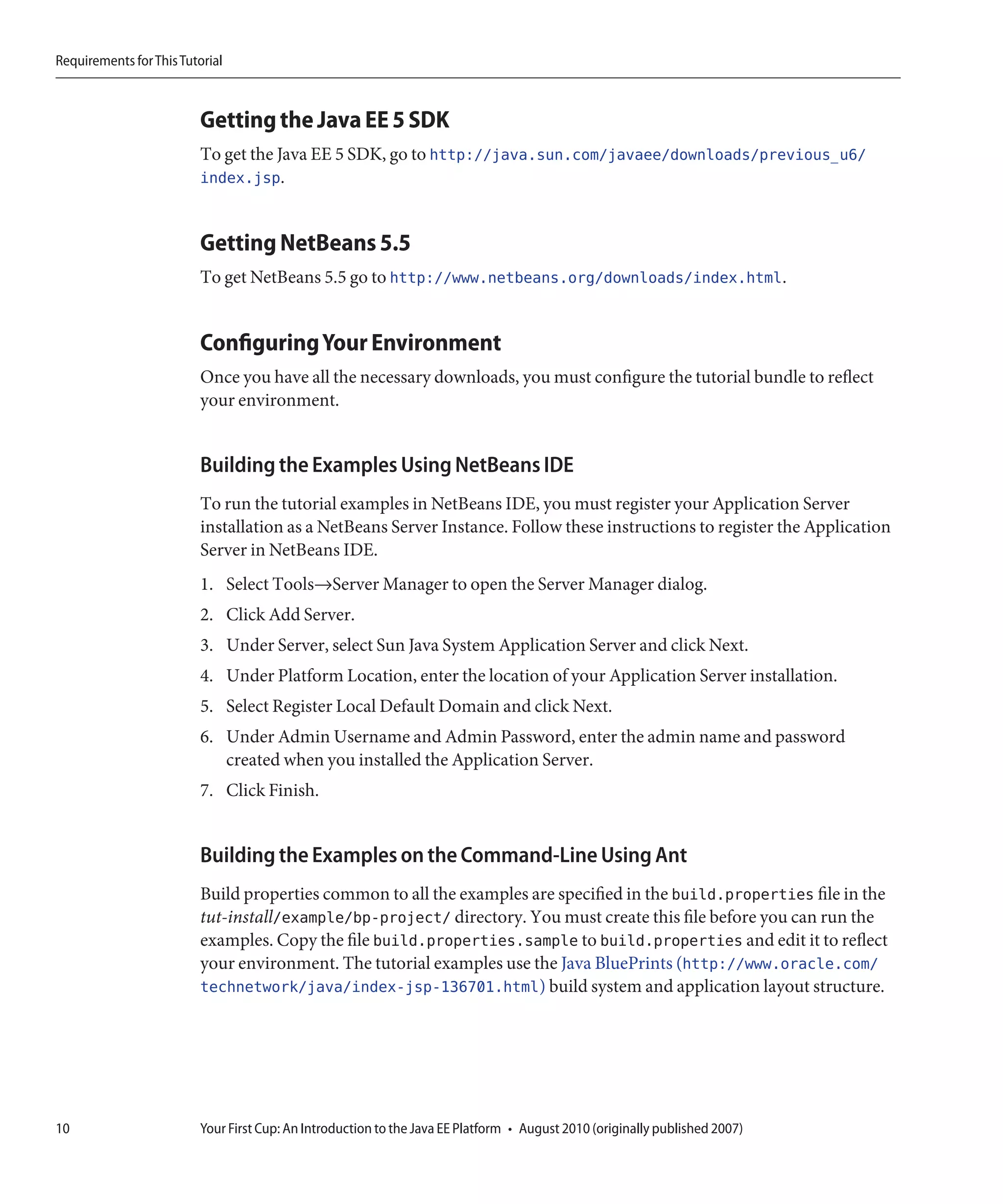 Requirements for This Tutorial



                         Getting the Java EE 5 SDK
                         To get the Java EE 5 SDK, go to http://java.sun.com/javaee/downloads/previous_u6/
                         index.jsp.


                         Getting NetBeans 5.5
                         To get NetBeans 5.5 go to http://www.netbeans.org/downloads/index.html.


                         Configuring Your Environment
                         Once you have all the necessary downloads, you must configure the tutorial bundle to reflect
                         your environment.


                         Building the Examples Using NetBeans IDE
                         To run the tutorial examples in NetBeans IDE, you must register your Application Server
                         installation as a NetBeans Server Instance. Follow these instructions to register the Application
                         Server in NetBeans IDE.
                         1. Select Tools→Server Manager to open the Server Manager dialog.
                         2. Click Add Server.
                         3. Under Server, select Sun Java System Application Server and click Next.
                         4. Under Platform Location, enter the location of your Application Server installation.
                         5. Select Register Local Default Domain and click Next.
                         6. Under Admin Username and Admin Password, enter the admin name and password
                            created when you installed the Application Server.
                         7. Click Finish.


                         Building the Examples on the Command-Line Using Ant
                         Build properties common to all the examples are specified in the build.properties file in the
                         tut-install/example/bp-project/ directory. You must create this file before you can run the
                         examples. Copy the file build.properties.sample to build.properties and edit it to reflect
                         your environment. The tutorial examples use the Java BluePrints (http://www.oracle.com/
                         technetwork/java/index-jsp-136701.html) build system and application layout structure.




10                       Your First Cup: An Introduction to the Java EE Platform • August 2010 (originally published 2007)
 