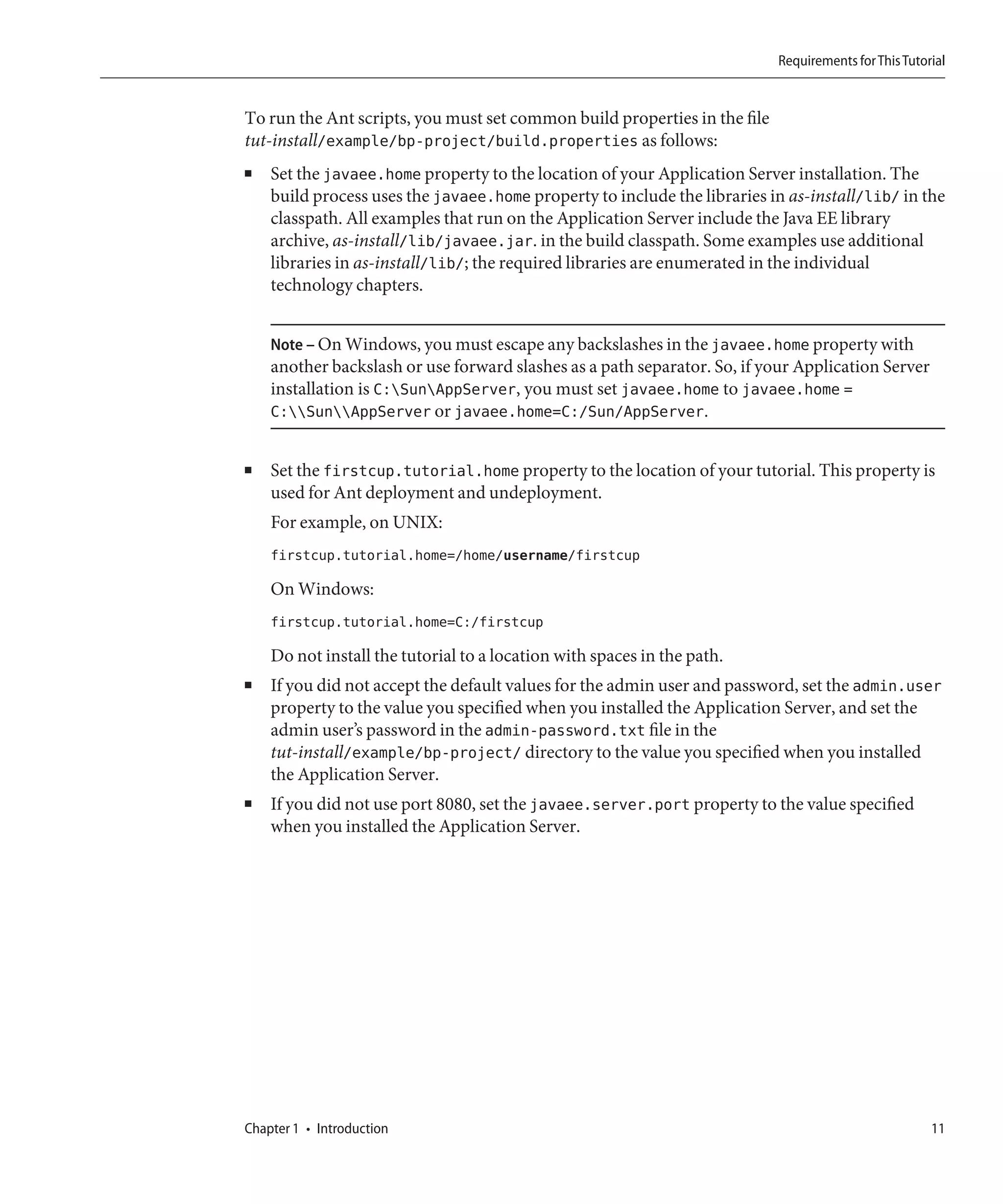Requirements for This Tutorial


To run the Ant scripts, you must set common build properties in the file
tut-install/example/bp-project/build.properties as follows:
■   Set the javaee.home property to the location of your Application Server installation. The
    build process uses the javaee.home property to include the libraries in as-install/lib/ in the
    classpath. All examples that run on the Application Server include the Java EE library
    archive, as-install/lib/javaee.jar. in the build classpath. Some examples use additional
    libraries in as-install/lib/; the required libraries are enumerated in the individual
    technology chapters.


    Note – On Windows, you must escape any backslashes in the javaee.home property with
    another backslash or use forward slashes as a path separator. So, if your Application Server
    installation is C:SunAppServer, you must set javaee.home to javaee.home =
    C:SunAppServer or javaee.home=C:/Sun/AppServer.


■   Set the firstcup.tutorial.home property to the location of your tutorial. This property is
    used for Ant deployment and undeployment.
    For example, on UNIX:
    firstcup.tutorial.home=/home/username/firstcup

    On Windows:
    firstcup.tutorial.home=C:/firstcup

    Do not install the tutorial to a location with spaces in the path.
■   If you did not accept the default values for the admin user and password, set the admin.user
    property to the value you specified when you installed the Application Server, and set the
    admin user’s password in the admin-password.txt file in the
    tut-install/example/bp-project/ directory to the value you specified when you installed
    the Application Server.
■   If you did not use port 8080, set the javaee.server.port property to the value specified
    when you installed the Application Server.




Chapter 1 • Introduction                                                                              11
 