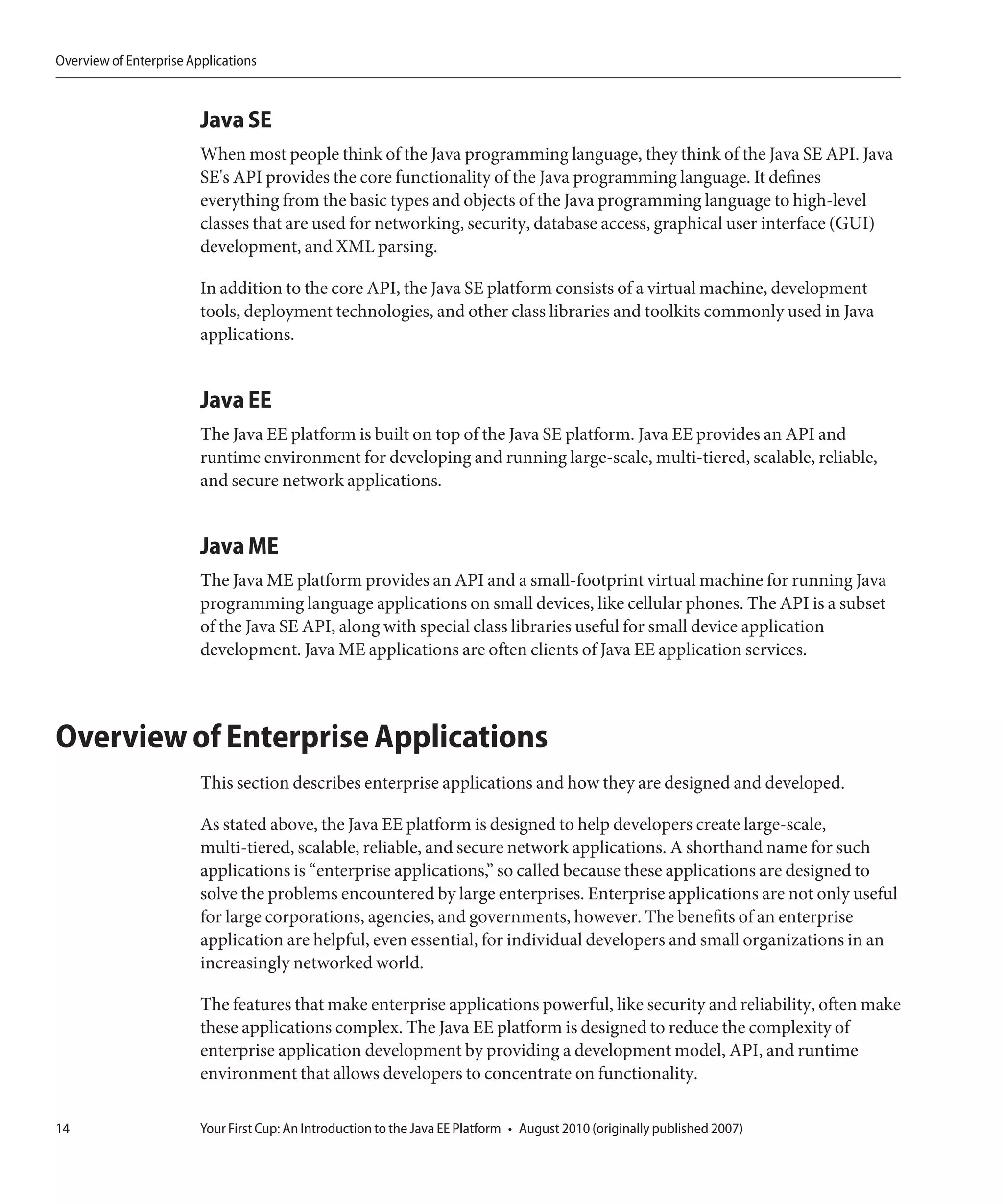 Overview of Enterprise Applications



                         Java SE
                         When most people think of the Java programming language, they think of the Java SE API. Java
                         SE's API provides the core functionality of the Java programming language. It defines
                         everything from the basic types and objects of the Java programming language to high-level
                         classes that are used for networking, security, database access, graphical user interface (GUI)
                         development, and XML parsing.

                         In addition to the core API, the Java SE platform consists of a virtual machine, development
                         tools, deployment technologies, and other class libraries and toolkits commonly used in Java
                         applications.


                         Java EE
                         The Java EE platform is built on top of the Java SE platform. Java EE provides an API and
                         runtime environment for developing and running large-scale, multi-tiered, scalable, reliable,
                         and secure network applications.


                         Java ME
                         The Java ME platform provides an API and a small-footprint virtual machine for running Java
                         programming language applications on small devices, like cellular phones. The API is a subset
                         of the Java SE API, along with special class libraries useful for small device application
                         development. Java ME applications are often clients of Java EE application services.



Overview of Enterprise Applications
                         This section describes enterprise applications and how they are designed and developed.

                         As stated above, the Java EE platform is designed to help developers create large-scale,
                         multi-tiered, scalable, reliable, and secure network applications. A shorthand name for such
                         applications is “enterprise applications,” so called because these applications are designed to
                         solve the problems encountered by large enterprises. Enterprise applications are not only useful
                         for large corporations, agencies, and governments, however. The benefits of an enterprise
                         application are helpful, even essential, for individual developers and small organizations in an
                         increasingly networked world.

                         The features that make enterprise applications powerful, like security and reliability, often make
                         these applications complex. The Java EE platform is designed to reduce the complexity of
                         enterprise application development by providing a development model, API, and runtime
                         environment that allows developers to concentrate on functionality.

14                       Your First Cup: An Introduction to the Java EE Platform • August 2010 (originally published 2007)
 