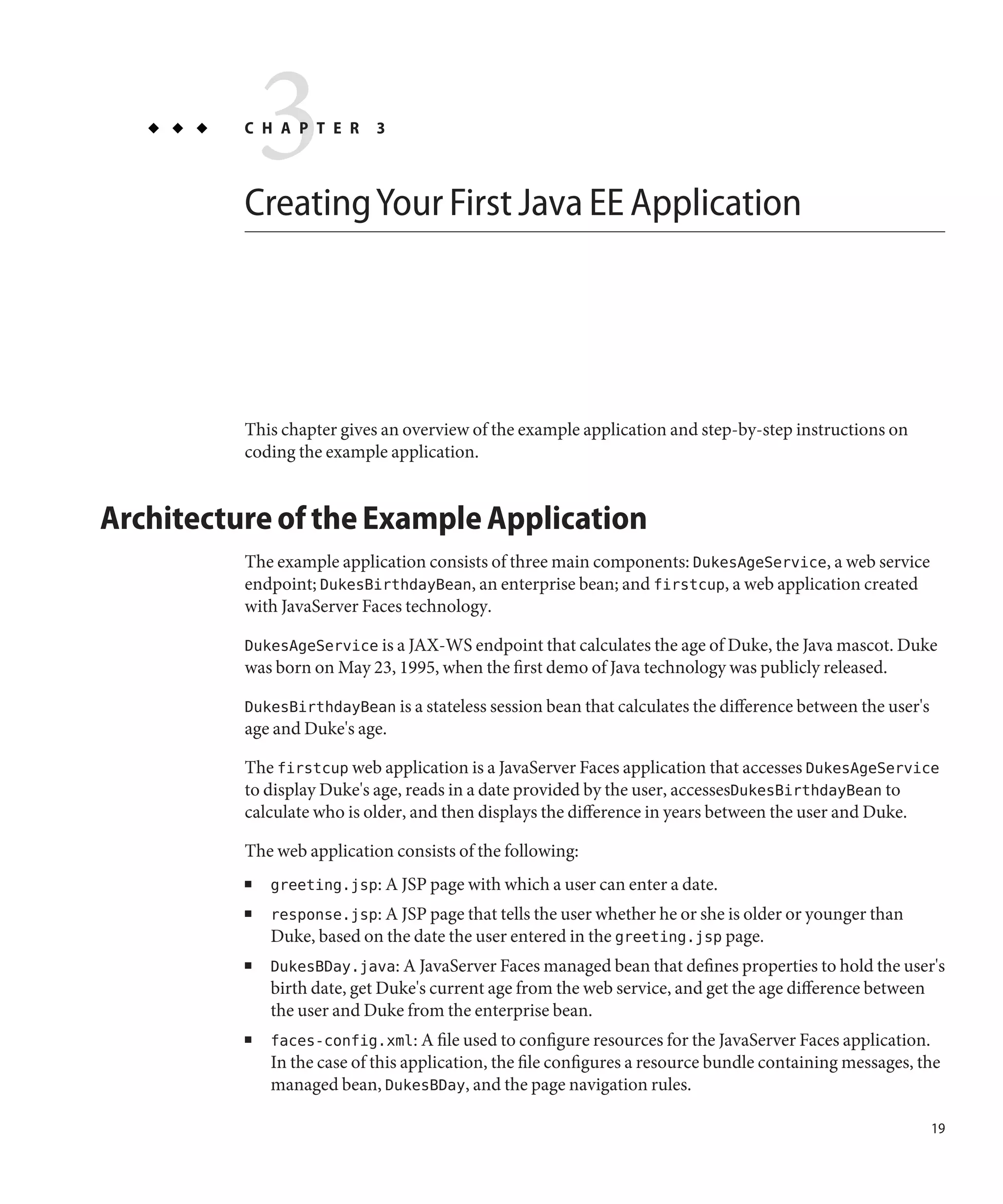3
          C H A P T E R      3



          Creating Your First Java EE Application




          This chapter gives an overview of the example application and step-by-step instructions on
          coding the example application.


Architecture of the Example Application
          The example application consists of three main components: DukesAgeService, a web service
          endpoint; DukesBirthdayBean, an enterprise bean; and firstcup, a web application created
          with JavaServer Faces technology.

          DukesAgeService is a JAX-WS endpoint that calculates the age of Duke, the Java mascot. Duke
          was born on May 23, 1995, when the first demo of Java technology was publicly released.

          DukesBirthdayBean is a stateless session bean that calculates the difference between the user's
          age and Duke's age.

          The firstcup web application is a JavaServer Faces application that accesses DukesAgeService
          to display Duke's age, reads in a date provided by the user, accessesDukesBirthdayBean to
          calculate who is older, and then displays the difference in years between the user and Duke.

          The web application consists of the following:
          ■   greeting.jsp: A JSP page with which a user can enter a date.
          ■   response.jsp: A JSP page that tells the user whether he or she is older or younger than
              Duke, based on the date the user entered in the greeting.jsp page.
          ■   DukesBDay.java: A JavaServer Faces managed bean that defines properties to hold the user's
              birth date, get Duke's current age from the web service, and get the age difference between
              the user and Duke from the enterprise bean.
          ■   faces-config.xml: A file used to configure resources for the JavaServer Faces application.
              In the case of this application, the file configures a resource bundle containing messages, the
              managed bean, DukesBDay, and the page navigation rules.

                                                                                                            19
 