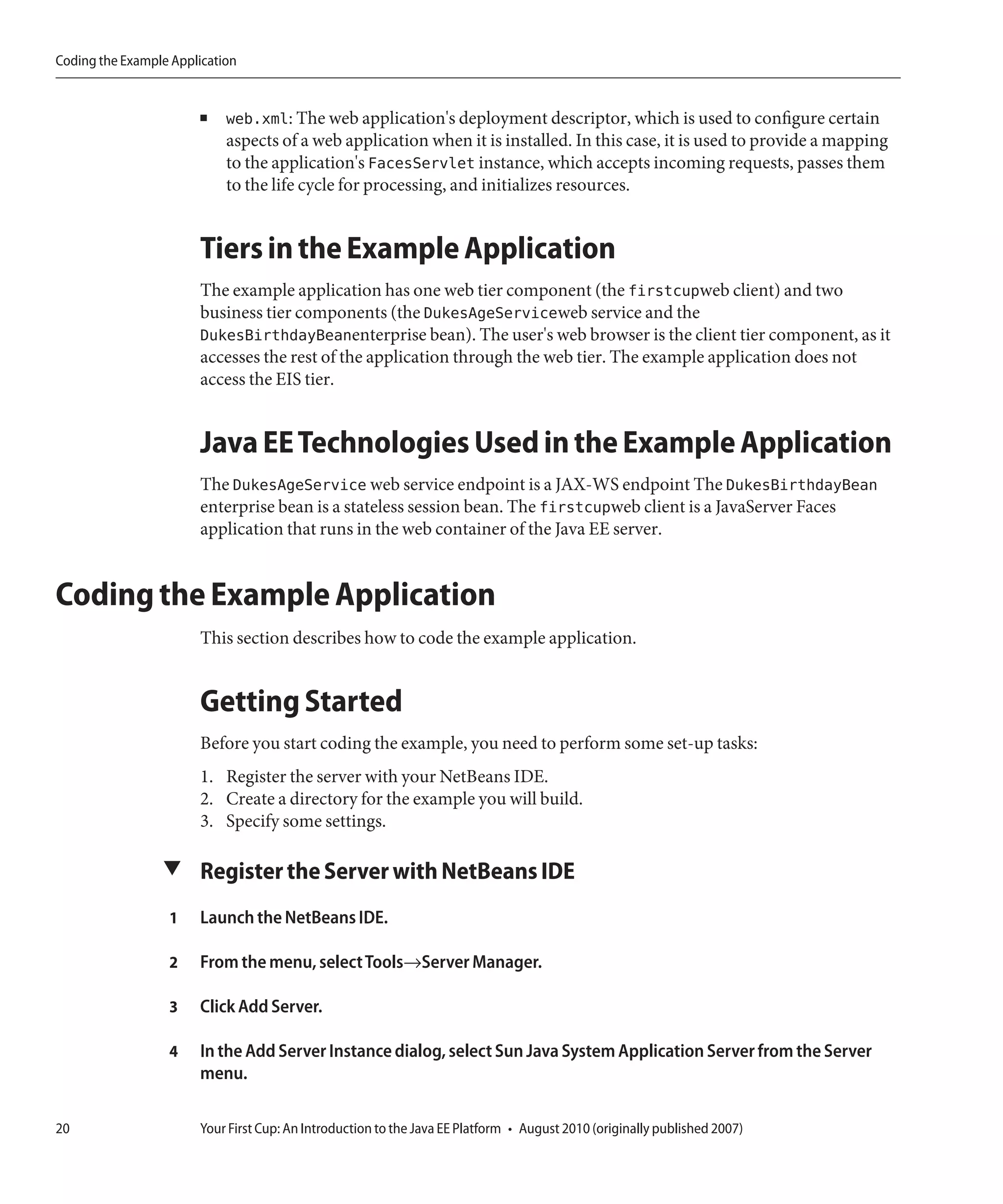 Coding the Example Application


                       ■    web.xml: The web application's deployment descriptor, which is used to configure certain
                            aspects of a web application when it is installed. In this case, it is used to provide a mapping
                            to the application's FacesServlet instance, which accepts incoming requests, passes them
                            to the life cycle for processing, and initializes resources.


                       Tiers in the Example Application
                       The example application has one web tier component (the firstcupweb client) and two
                       business tier components (the DukesAgeServiceweb service and the
                       DukesBirthdayBeanenterprise bean). The user's web browser is the client tier component, as it
                       accesses the rest of the application through the web tier. The example application does not
                       access the EIS tier.


                       Java EE Technologies Used in the Example Application
                       The DukesAgeService web service endpoint is a JAX-WS endpoint The DukesBirthdayBean
                       enterprise bean is a stateless session bean. The firstcupweb client is a JavaServer Faces
                       application that runs in the web container of the Java EE server.


Coding the Example Application
                       This section describes how to code the example application.


                       Getting Started
                       Before you start coding the example, you need to perform some set-up tasks:
                       1. Register the server with your NetBeans IDE.
                       2. Create a directory for the example you will build.
                       3. Specify some settings.

                 ▼ Register the Server with NetBeans IDE

                  1    Launch the NetBeans IDE.

                  2    From the menu, select Tools→Server Manager.

                  3    Click Add Server.

                  4    In the Add Server Instance dialog, select Sun Java System Application Server from the Server
                       menu.

20                     Your First Cup: An Introduction to the Java EE Platform • August 2010 (originally published 2007)
 