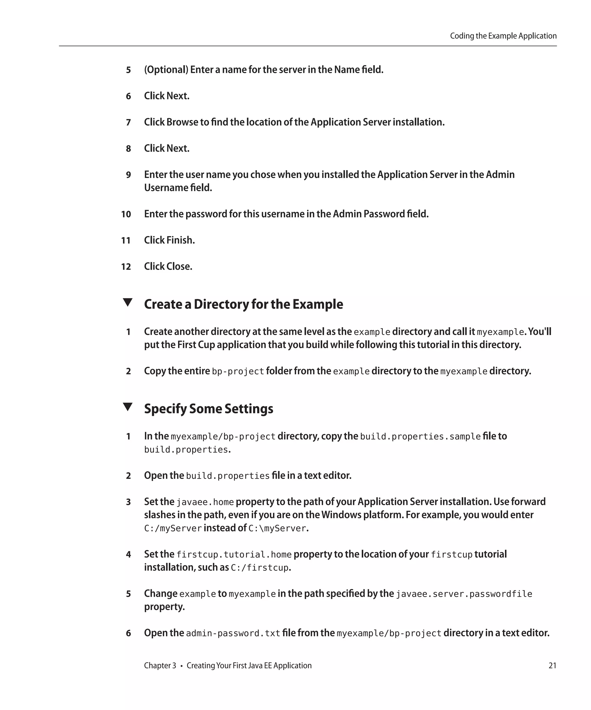 Coding the Example Application


 5   (Optional) Enter a name for the server in the Name field.

 6   Click Next.

 7   Click Browse to find the location of the Application Server installation.

 8   Click Next.

 9   Enter the user name you chose when you installed the Application Server in the Admin
     Username field.

10   Enter the password for this username in the Admin Password field.

11   Click Finish.

12   Click Close.


▼ Create a Directory for the Example

 1   Create another directory at the same level as the example directory and call it myexample. You'll
     put the First Cup application that you build while following this tutorial in this directory.

 2   Copy the entire bp-project folder from the example directory to the myexample directory.


▼ Specify Some Settings

 1   In the myexample/bp-project directory, copy the build.properties.sample file to
     build.properties.

 2   Open the build.properties file in a text editor.

 3   Set the javaee.home property to the path of your Application Server installation. Use forward
     slashes in the path, even if you are on the Windows platform. For example, you would enter
     C:/myServer instead of C:myServer.

 4   Set the firstcup.tutorial.home property to the location of your firstcup tutorial
     installation, such as C:/firstcup.

 5   Change example to myexample in the path specified by the javaee.server.passwordfile
     property.

 6   Open the admin-password.txt file from the myexample/bp-project directory in a text editor.

     Chapter 3 • Creating Your First Java EE Application                                                    21
 