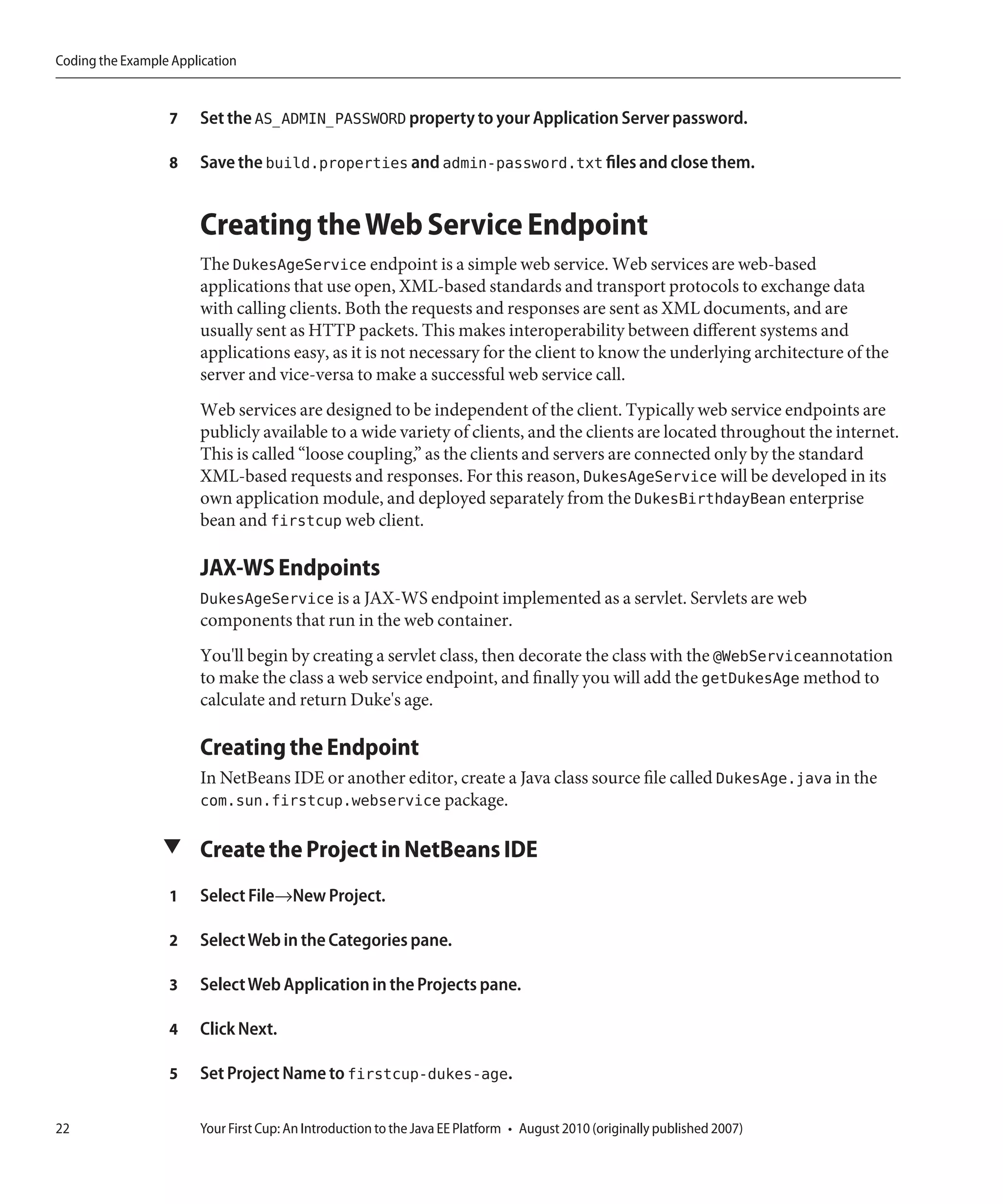 Coding the Example Application


                  7    Set the AS_ADMIN_PASSWORD property to your Application Server password.

                  8    Save the build.properties and admin-password.txt files and close them.


                       Creating the Web Service Endpoint
                       The DukesAgeService endpoint is a simple web service. Web services are web-based
                       applications that use open, XML-based standards and transport protocols to exchange data
                       with calling clients. Both the requests and responses are sent as XML documents, and are
                       usually sent as HTTP packets. This makes interoperability between different systems and
                       applications easy, as it is not necessary for the client to know the underlying architecture of the
                       server and vice-versa to make a successful web service call.
                       Web services are designed to be independent of the client. Typically web service endpoints are
                       publicly available to a wide variety of clients, and the clients are located throughout the internet.
                       This is called “loose coupling,” as the clients and servers are connected only by the standard
                       XML-based requests and responses. For this reason, DukesAgeService will be developed in its
                       own application module, and deployed separately from the DukesBirthdayBean enterprise
                       bean and firstcup web client.

                       JAX-WS Endpoints
                       DukesAgeService is a JAX-WS endpoint implemented as a servlet. Servlets are web
                       components that run in the web container.
                       You'll begin by creating a servlet class, then decorate the class with the @WebServiceannotation
                       to make the class a web service endpoint, and finally you will add the getDukesAge method to
                       calculate and return Duke's age.

                       Creating the Endpoint
                       In NetBeans IDE or another editor, create a Java class source file called DukesAge.java in the
                       com.sun.firstcup.webservice package.

                 ▼ Create the Project in NetBeans IDE

                  1    Select File→New Project.

                  2    Select Web in the Categories pane.

                  3    Select Web Application in the Projects pane.

                  4    Click Next.

                  5    Set Project Name to firstcup-dukes-age.

22                     Your First Cup: An Introduction to the Java EE Platform • August 2010 (originally published 2007)
 