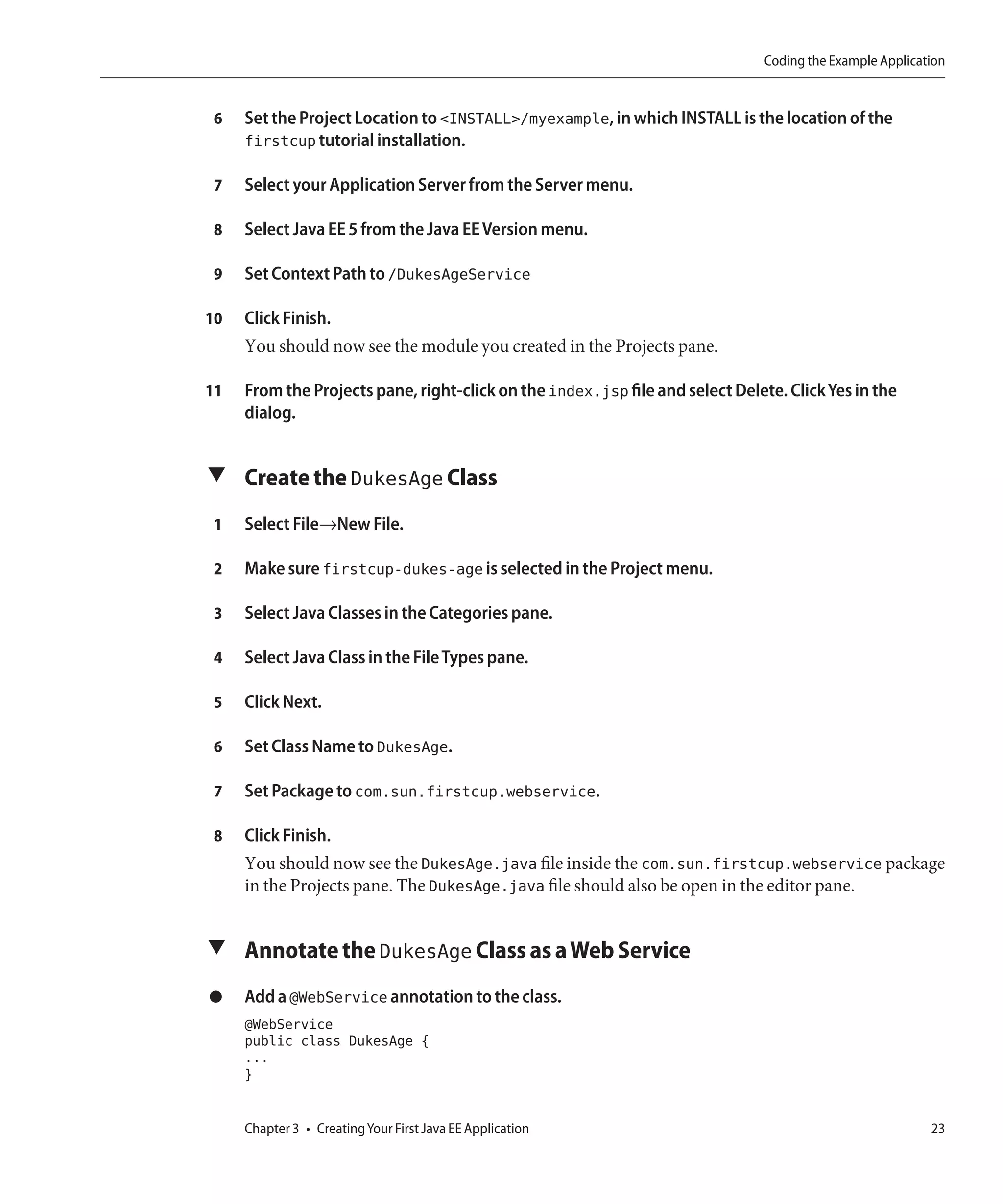 Coding the Example Application


 6   Set the Project Location to <INSTALL>/myexample, in which INSTALL is the location of the
     firstcup tutorial installation.

 7   Select your Application Server from the Server menu.

 8   Select Java EE 5 from the Java EE Version menu.

 9   Set Context Path to /DukesAgeService

10   Click Finish.
     You should now see the module you created in the Projects pane.

11   From the Projects pane, right-click on the index.jsp file and select Delete. Click Yes in the
     dialog.


▼ Create the DukesAge Class

 1   Select File→New File.

 2   Make sure firstcup-dukes-age is selected in the Project menu.

 3   Select Java Classes in the Categories pane.

 4   Select Java Class in the File Types pane.

 5   Click Next.

 6   Set Class Name to DukesAge.

 7   Set Package to com.sun.firstcup.webservice.

 8   Click Finish.
     You should now see the DukesAge.java file inside the com.sun.firstcup.webservice package
     in the Projects pane. The DukesAge.java file should also be open in the editor pane.


▼ Annotate the DukesAge Class as a Web Service

●    Add a @WebService annotation to the class.
     @WebService
     public class DukesAge {
     ...
     }


     Chapter 3 • Creating Your First Java EE Application                                                  23
 