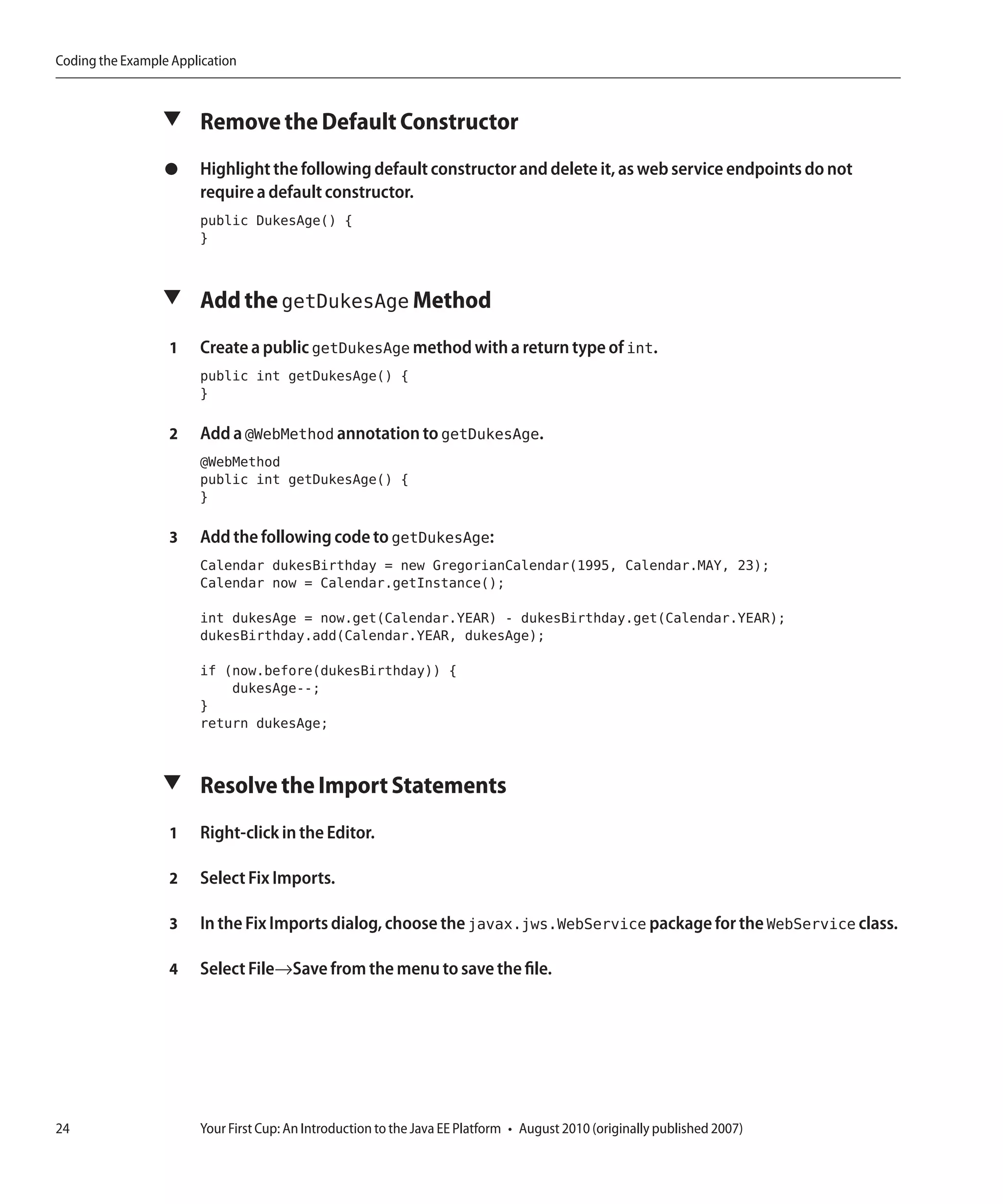 Coding the Example Application



                 ▼ Remove the Default Constructor

                  ●    Highlight the following default constructor and delete it, as web service endpoints do not
                       require a default constructor.
                       public DukesAge() {
                       }


                 ▼ Add the getDukesAge Method

                  1    Create a public getDukesAge method with a return type of int.
                       public int getDukesAge() {
                       }

                  2    Add a @WebMethod annotation to getDukesAge.
                       @WebMethod
                       public int getDukesAge() {
                       }

                  3    Add the following code to getDukesAge:
                       Calendar dukesBirthday = new GregorianCalendar(1995, Calendar.MAY, 23);
                       Calendar now = Calendar.getInstance();

                       int dukesAge = now.get(Calendar.YEAR) - dukesBirthday.get(Calendar.YEAR);
                       dukesBirthday.add(Calendar.YEAR, dukesAge);

                       if (now.before(dukesBirthday)) {
                           dukesAge--;
                       }
                       return dukesAge;


                 ▼ Resolve the Import Statements

                  1    Right-click in the Editor.

                  2    Select Fix Imports.

                  3    In the Fix Imports dialog, choose the javax.jws.WebService package for the WebService class.

                  4    Select File→Save from the menu to save the file.




24                     Your First Cup: An Introduction to the Java EE Platform • August 2010 (originally published 2007)
 