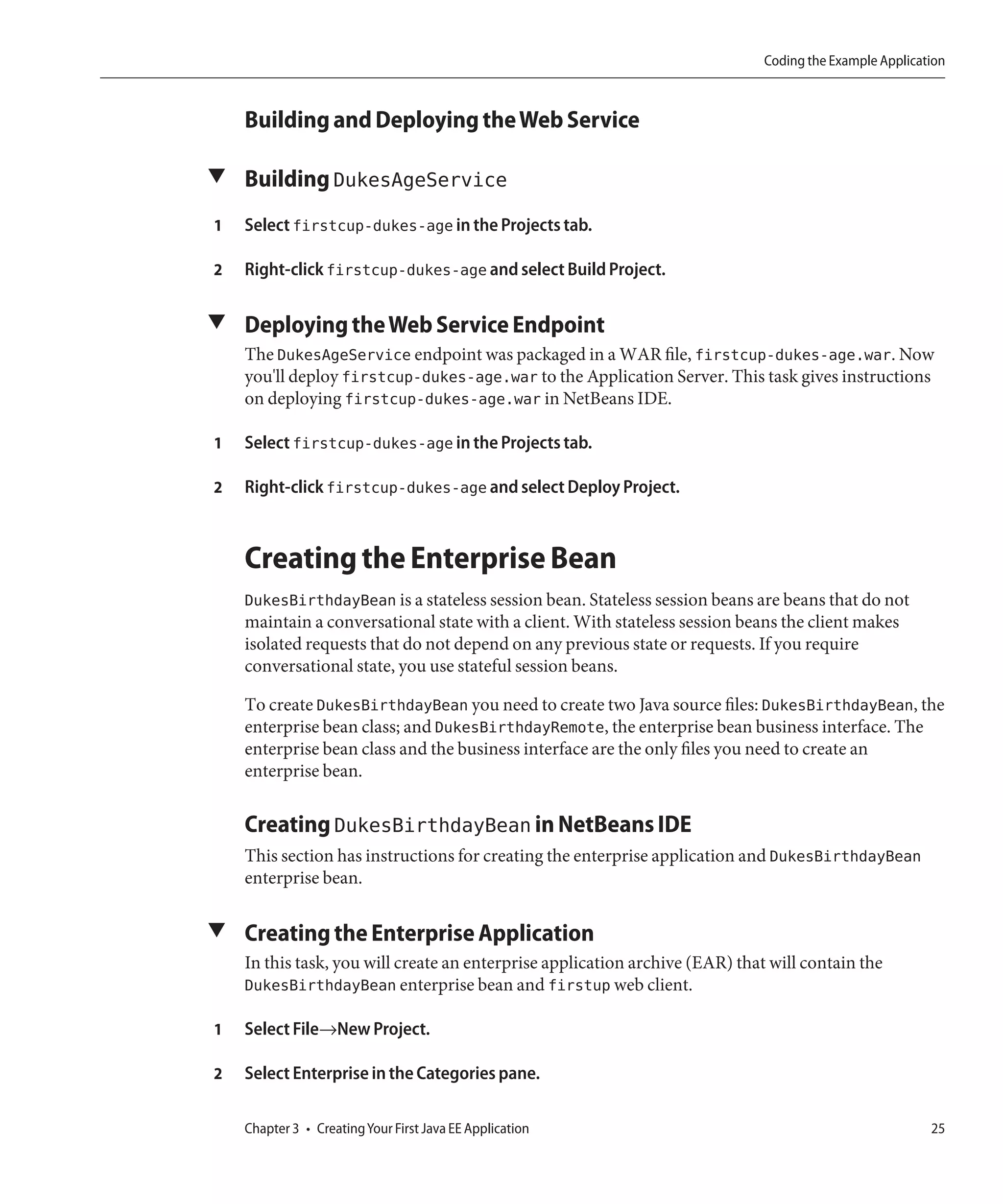 Coding the Example Application



    Building and Deploying the Web Service

▼ Building DukesAgeService

1   Select firstcup-dukes-age in the Projects tab.

2   Right-click firstcup-dukes-age and select Build Project.

▼ Deploying the Web Service Endpoint
    The DukesAgeService endpoint was packaged in a WAR file, firstcup-dukes-age.war. Now
    you'll deploy firstcup-dukes-age.war to the Application Server. This task gives instructions
    on deploying firstcup-dukes-age.war in NetBeans IDE.

1   Select firstcup-dukes-age in the Projects tab.

2   Right-click firstcup-dukes-age and select Deploy Project.



    Creating the Enterprise Bean
    DukesBirthdayBean is a stateless session bean. Stateless session beans are beans that do not
    maintain a conversational state with a client. With stateless session beans the client makes
    isolated requests that do not depend on any previous state or requests. If you require
    conversational state, you use stateful session beans.

    To create DukesBirthdayBean you need to create two Java source files: DukesBirthdayBean, the
    enterprise bean class; and DukesBirthdayRemote, the enterprise bean business interface. The
    enterprise bean class and the business interface are the only files you need to create an
    enterprise bean.

    Creating DukesBirthdayBean in NetBeans IDE
    This section has instructions for creating the enterprise application and DukesBirthdayBean
    enterprise bean.

▼ Creating the Enterprise Application
    In this task, you will create an enterprise application archive (EAR) that will contain the
    DukesBirthdayBean enterprise bean and firstup web client.

1   Select File→New Project.

2   Select Enterprise in the Categories pane.

    Chapter 3 • Creating Your First Java EE Application                                                  25
 