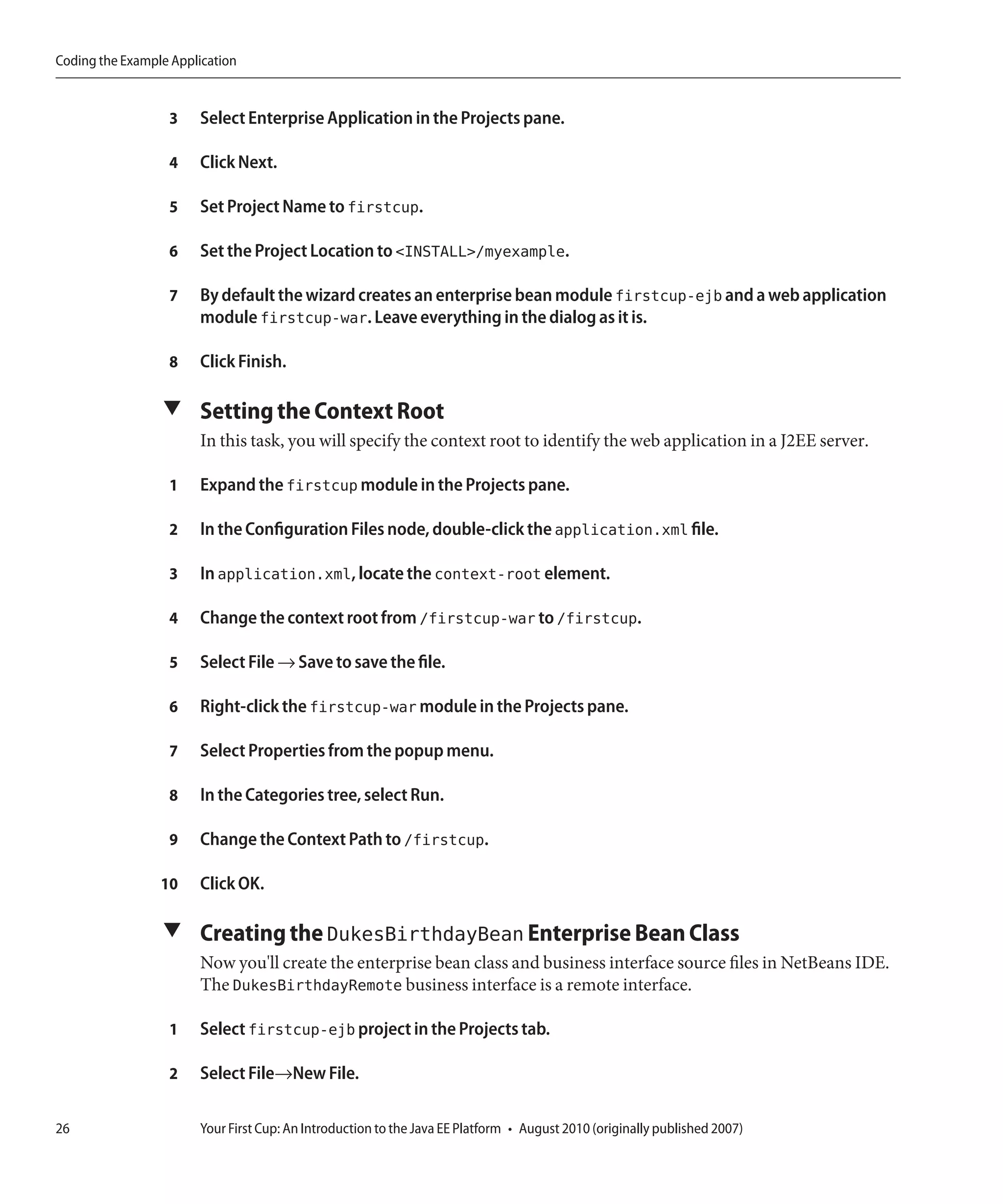 Coding the Example Application


                  3    Select Enterprise Application in the Projects pane.

                  4    Click Next.

                  5    Set Project Name to firstcup.

                  6    Set the Project Location to <INSTALL>/myexample.

                  7    By default the wizard creates an enterprise bean module firstcup-ejb and a web application
                       module firstcup-war. Leave everything in the dialog as it is.

                  8    Click Finish.

                 ▼ Setting the Context Root
                       In this task, you will specify the context root to identify the web application in a J2EE server.

                  1    Expand the firstcup module in the Projects pane.

                  2    In the Configuration Files node, double-click the application.xml file.

                  3    In application.xml, locate the context-root element.

                  4    Change the context root from /firstcup-war to /firstcup.

                  5    Select File → Save to save the file.

                  6    Right-click the firstcup-war module in the Projects pane.

                  7    Select Properties from the popup menu.

                  8    In the Categories tree, select Run.

                  9    Change the Context Path to /firstcup.

                 10    Click OK.

                 ▼ Creating the DukesBirthdayBean Enterprise Bean Class
                       Now you'll create the enterprise bean class and business interface source files in NetBeans IDE.
                       The DukesBirthdayRemote business interface is a remote interface.

                  1    Select firstcup-ejb project in the Projects tab.

                  2    Select File→New File.

26                     Your First Cup: An Introduction to the Java EE Platform • August 2010 (originally published 2007)
 