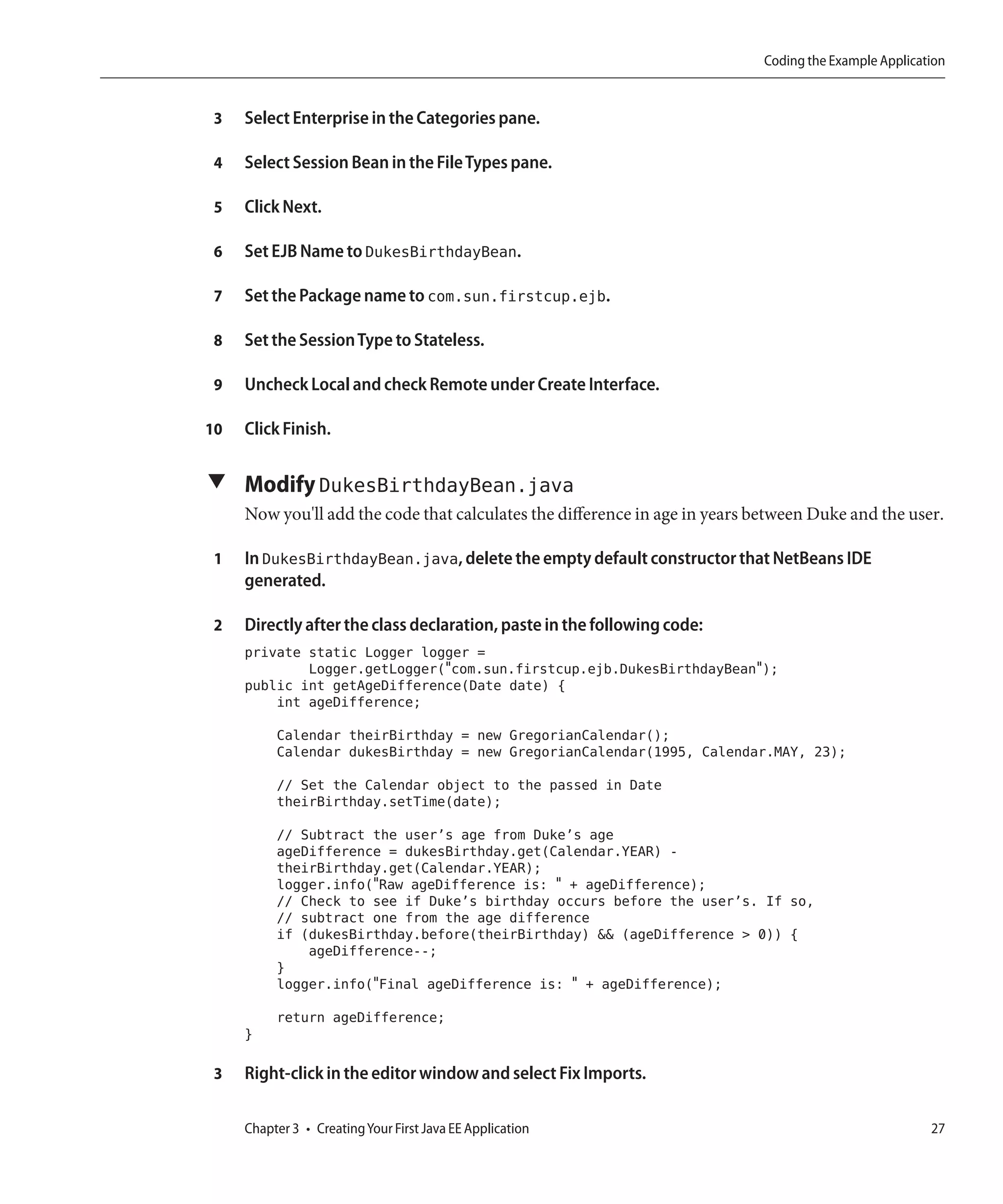 Coding the Example Application


 3   Select Enterprise in the Categories pane.

 4   Select Session Bean in the File Types pane.

 5   Click Next.

 6   Set EJB Name to DukesBirthdayBean.

 7   Set the Package name to com.sun.firstcup.ejb.

 8   Set the Session Type to Stateless.

 9   Uncheck Local and check Remote under Create Interface.

10   Click Finish.

▼ Modify DukesBirthdayBean.java
     Now you'll add the code that calculates the difference in age in years between Duke and the user.

 1   In DukesBirthdayBean.java, delete the empty default constructor that NetBeans IDE
     generated.

 2   Directly after the class declaration, paste in the following code:
     private static Logger logger =
             Logger.getLogger("com.sun.firstcup.ejb.DukesBirthdayBean");
     public int getAgeDifference(Date date) {
         int ageDifference;
          Calendar theirBirthday = new GregorianCalendar();
          Calendar dukesBirthday = new GregorianCalendar(1995, Calendar.MAY, 23);
          // Set the Calendar object to the passed in Date
          theirBirthday.setTime(date);
          // Subtract the user’s age from Duke’s age
          ageDifference = dukesBirthday.get(Calendar.YEAR) -
          theirBirthday.get(Calendar.YEAR);
          logger.info("Raw ageDifference is: " + ageDifference);
          // Check to see if Duke’s birthday occurs before the user’s. If so,
          // subtract one from the age difference
          if (dukesBirthday.before(theirBirthday) && (ageDifference > 0)) {
              ageDifference--;
          }
          logger.info("Final ageDifference is: " + ageDifference);
          return ageDifference;
     }

 3   Right-click in the editor window and select Fix Imports.

     Chapter 3 • Creating Your First Java EE Application                                                27
 