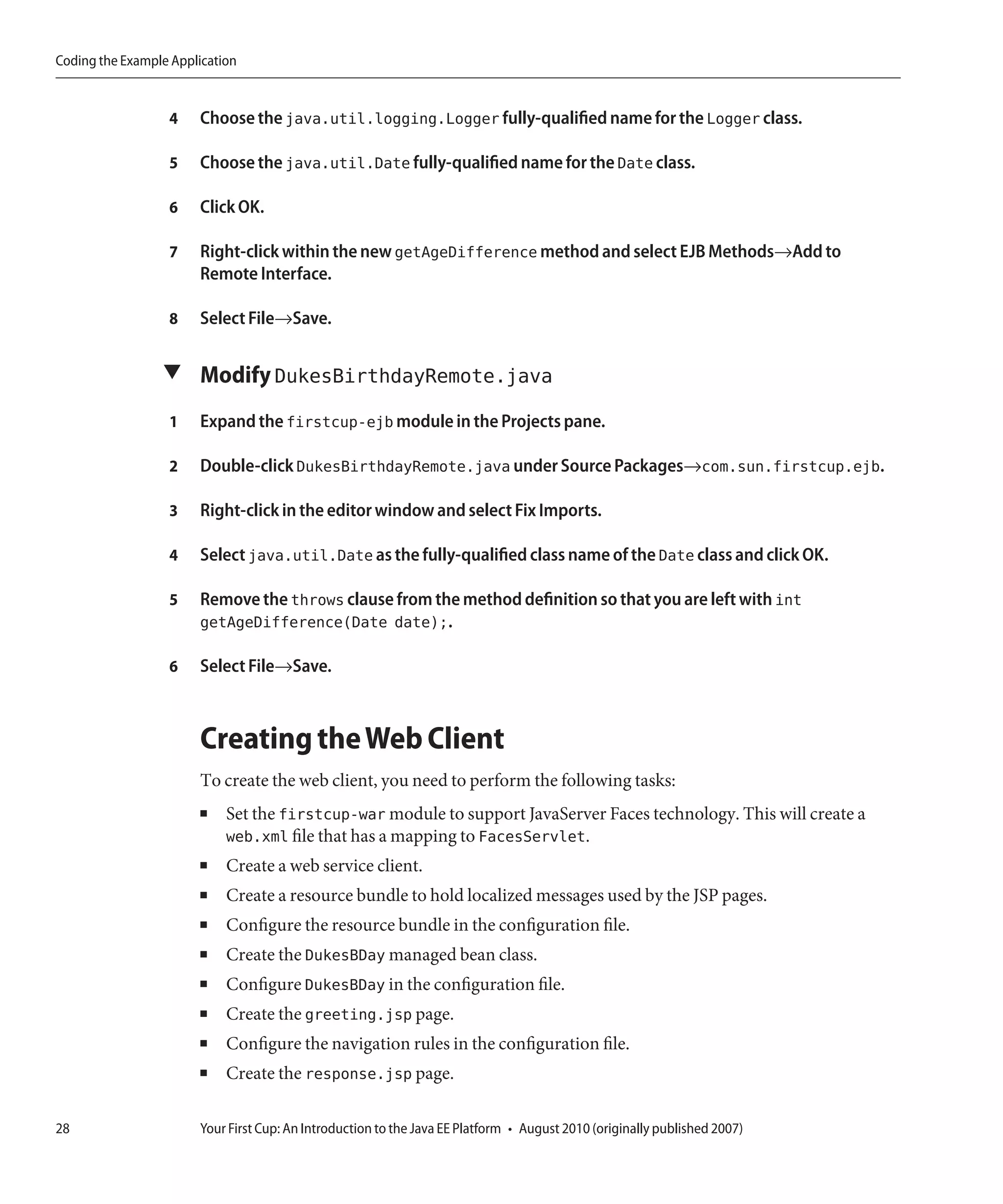 Coding the Example Application


                  4    Choose the java.util.logging.Logger fully-qualified name for the Logger class.

                  5    Choose the java.util.Date fully-qualified name for the Date class.

                  6    Click OK.

                  7    Right-click within the new getAgeDifference method and select EJB Methods→Add to
                       Remote Interface.

                  8    Select File→Save.

                 ▼ Modify DukesBirthdayRemote.java

                  1    Expand the firstcup-ejb module in the Projects pane.

                  2    Double-click DukesBirthdayRemote.java under Source Packages→com.sun.firstcup.ejb.

                  3    Right-click in the editor window and select Fix Imports.

                  4    Select java.util.Date as the fully-qualified class name of the Date class and click OK.

                  5    Remove the throws clause from the method definition so that you are left with int
                       getAgeDifference(Date date);.

                  6    Select File→Save.



                       Creating the Web Client
                       To create the web client, you need to perform the following tasks:
                       ■    Set the firstcup-war module to support JavaServer Faces technology. This will create a
                            web.xml file that has a mapping to FacesServlet.
                       ■    Create a web service client.
                       ■    Create a resource bundle to hold localized messages used by the JSP pages.
                       ■    Configure the resource bundle in the configuration file.
                       ■    Create the DukesBDay managed bean class.
                       ■    Configure DukesBDay in the configuration file.
                       ■    Create the greeting.jsp page.
                       ■    Configure the navigation rules in the configuration file.
                       ■    Create the response.jsp page.

28                     Your First Cup: An Introduction to the Java EE Platform • August 2010 (originally published 2007)
 
