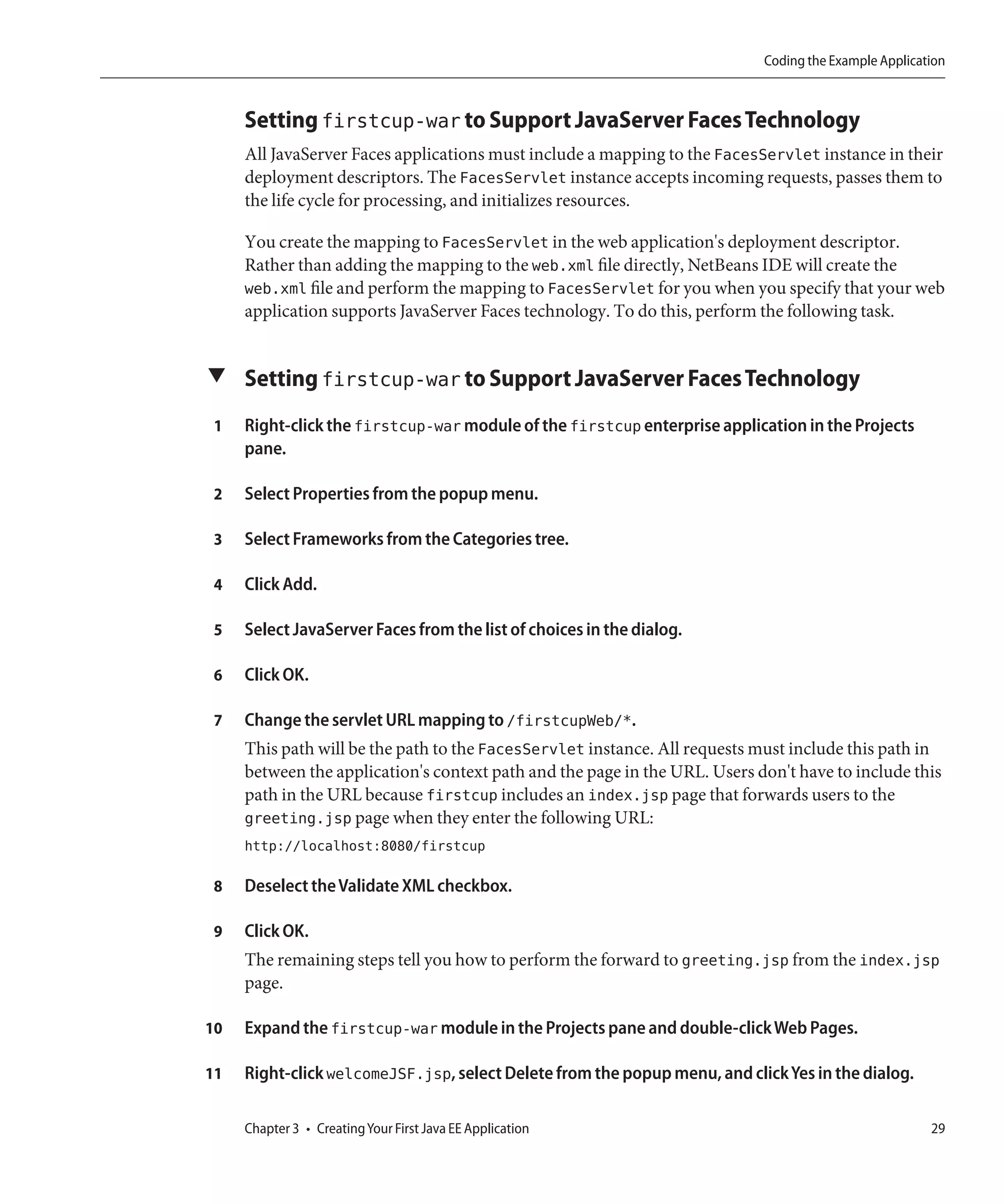 Coding the Example Application



     Setting firstcup-war to Support JavaServer Faces Technology
     All JavaServer Faces applications must include a mapping to the FacesServlet instance in their
     deployment descriptors. The FacesServlet instance accepts incoming requests, passes them to
     the life cycle for processing, and initializes resources.

     You create the mapping to FacesServlet in the web application's deployment descriptor.
     Rather than adding the mapping to the web.xml file directly, NetBeans IDE will create the
     web.xml file and perform the mapping to FacesServlet for you when you specify that your web
     application supports JavaServer Faces technology. To do this, perform the following task.


▼ Setting firstcup-war to Support JavaServer Faces Technology

 1   Right-click the firstcup-war module of the firstcup enterprise application in the Projects
     pane.

 2   Select Properties from the popup menu.

 3   Select Frameworks from the Categories tree.

 4   Click Add.

 5   Select JavaServer Faces from the list of choices in the dialog.

 6   Click OK.

 7   Change the servlet URL mapping to /firstcupWeb/*.
     This path will be the path to the FacesServlet instance. All requests must include this path in
     between the application's context path and the page in the URL. Users don't have to include this
     path in the URL because firstcup includes an index.jsp page that forwards users to the
     greeting.jsp page when they enter the following URL:
     http://localhost:8080/firstcup

 8   Deselect the Validate XML checkbox.

 9   Click OK.
     The remaining steps tell you how to perform the forward to greeting.jsp from the index.jsp
     page.

10   Expand the firstcup-war module in the Projects pane and double-click Web Pages.

11   Right-click welcomeJSF.jsp, select Delete from the popup menu, and click Yes in the dialog.

     Chapter 3 • Creating Your First Java EE Application                                               29
 