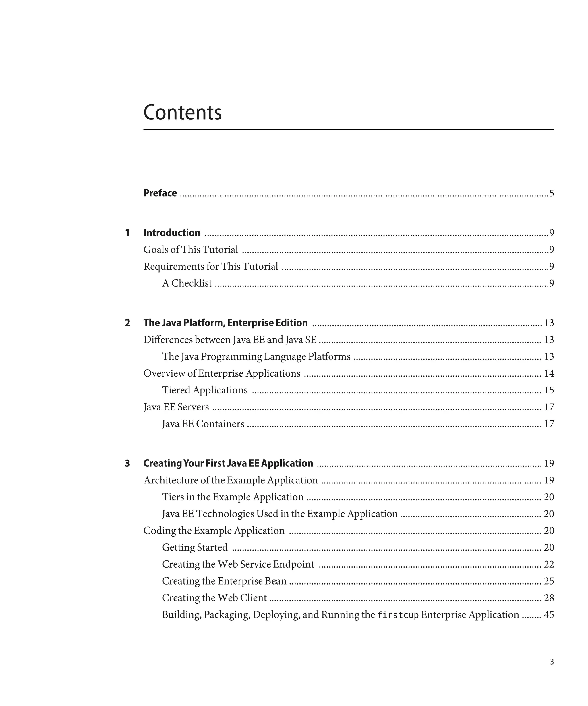 Contents


    Preface .....................................................................................................................................................5


1   Introduction ...........................................................................................................................................9
    Goals of This Tutorial ............................................................................................................................9
    Requirements for This Tutorial ............................................................................................................9
           A Checklist .......................................................................................................................................9


2   The Java Platform, Enterprise Edition ............................................................................................. 13
    Differences between Java EE and Java SE .......................................................................................... 13
           The Java Programming Language Platforms ............................................................................ 13
    Overview of Enterprise Applications ................................................................................................ 14
           Tiered Applications ..................................................................................................................... 15
    Java EE Servers ..................................................................................................................................... 17
           Java EE Containers ....................................................................................................................... 17


3   Creating Your First Java EE Application ........................................................................................... 19
    Architecture of the Example Application ......................................................................................... 19
           Tiers in the Example Application ............................................................................................... 20
           Java EE Technologies Used in the Example Application ......................................................... 20
    Coding the Example Application ...................................................................................................... 20
           Getting Started ............................................................................................................................. 20
           Creating the Web Service Endpoint .......................................................................................... 22
           Creating the Enterprise Bean ...................................................................................................... 25
           Creating the Web Client .............................................................................................................. 28
           Building, Packaging, Deploying, and Running the firstcup Enterprise Application ........ 45



                                                                                                                                                                3
 