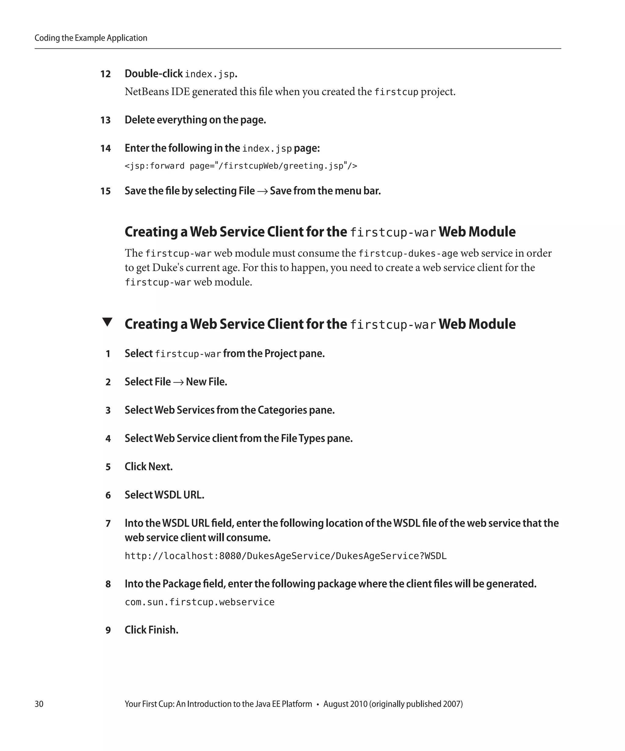 Coding the Example Application


                 12    Double-click index.jsp.
                       NetBeans IDE generated this file when you created the firstcup project.

                 13    Delete everything on the page.

                 14    Enter the following in the index.jsp page:
                       <jsp:forward page="/firstcupWeb/greeting.jsp"/>

                 15    Save the file by selecting File → Save from the menu bar.


                       Creating a Web Service Client for the firstcup-war Web Module
                       The firstcup-war web module must consume the firstcup-dukes-age web service in order
                       to get Duke's current age. For this to happen, you need to create a web service client for the
                       firstcup-war web module.


                 ▼ Creating a Web Service Client for the firstcup-war Web Module

                  1    Select firstcup-war from the Project pane.

                  2    Select File → New File.

                  3    Select Web Services from the Categories pane.

                  4    Select Web Service client from the File Types pane.

                  5    Click Next.

                  6    Select WSDL URL.

                  7    Into the WSDL URL field, enter the following location of the WSDL file of the web service that the
                       web service client will consume.
                       http://localhost:8080/DukesAgeService/DukesAgeService?WSDL

                  8    Into the Package field, enter the following package where the client files will be generated.
                       com.sun.firstcup.webservice

                  9    Click Finish.




30                     Your First Cup: An Introduction to the Java EE Platform • August 2010 (originally published 2007)
 