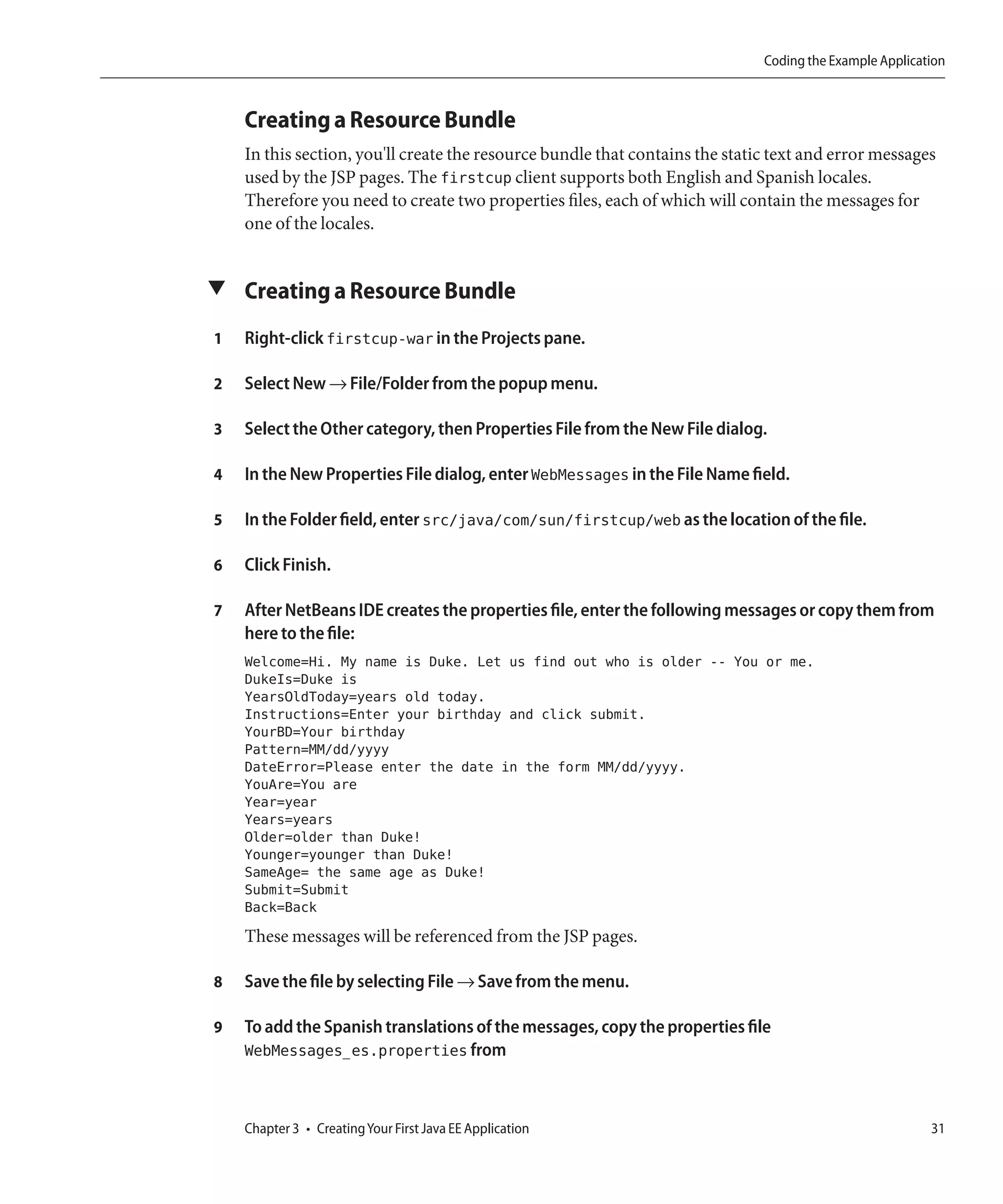 Coding the Example Application



    Creating a Resource Bundle
    In this section, you'll create the resource bundle that contains the static text and error messages
    used by the JSP pages. The firstcup client supports both English and Spanish locales.
    Therefore you need to create two properties files, each of which will contain the messages for
    one of the locales.


▼ Creating a Resource Bundle

1   Right-click firstcup-war in the Projects pane.

2   Select New → File/Folder from the popup menu.

3   Select the Other category, then Properties File from the New File dialog.

4   In the New Properties File dialog, enter WebMessages in the File Name field.

5   In the Folder field, enter src/java/com/sun/firstcup/web as the location of the file.

6   Click Finish.

7   After NetBeans IDE creates the properties file, enter the following messages or copy them from
    here to the file:
    Welcome=Hi. My name is Duke. Let us find out who is older -- You or me.
    DukeIs=Duke is
    YearsOldToday=years old today.
    Instructions=Enter your birthday and click submit.
    YourBD=Your birthday
    Pattern=MM/dd/yyyy
    DateError=Please enter the date in the form MM/dd/yyyy.
    YouAre=You are
    Year=year
    Years=years
    Older=older than Duke!
    Younger=younger than Duke!
    SameAge= the same age as Duke!
    Submit=Submit
    Back=Back
    These messages will be referenced from the JSP pages.

8   Save the file by selecting File → Save from the menu.

9   To add the Spanish translations of the messages, copy the properties file
    WebMessages_es.properties from



    Chapter 3 • Creating Your First Java EE Application                                                  31
 