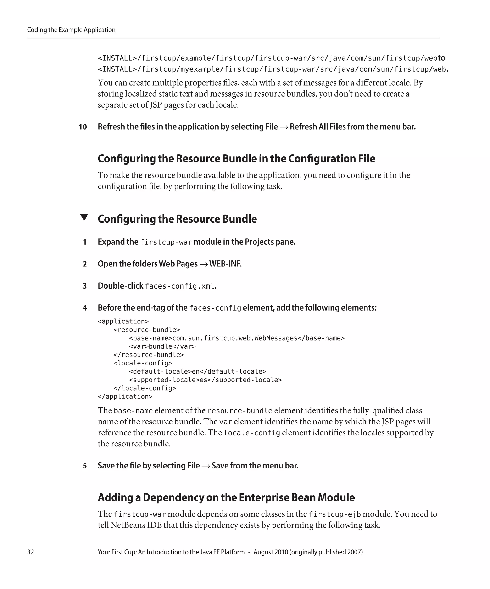 Coding the Example Application


                       <INSTALL>/firstcup/example/firstcup/firstcup-war/src/java/com/sun/firstcup/webto
                       <INSTALL>/firstcup/myexample/firstcup/firstcup-war/src/java/com/sun/firstcup/web.
                       You can create multiple properties files, each with a set of messages for a different locale. By
                       storing localized static text and messages in resource bundles, you don't need to create a
                       separate set of JSP pages for each locale.

                 10    Refresh the files in the application by selecting File → Refresh All Files from the menu bar.


                       Configuring the Resource Bundle in the Configuration File
                       To make the resource bundle available to the application, you need to configure it in the
                       configuration file, by performing the following task.


                 ▼ Configuring the Resource Bundle

                  1    Expand the firstcup-war module in the Projects pane.

                  2    Open the folders Web Pages → WEB-INF.

                  3    Double-click faces-config.xml.

                  4    Before the end-tag of the faces-config element, add the following elements:
                       <application>
                           <resource-bundle>
                               <base-name>com.sun.firstcup.web.WebMessages</base-name>
                               <var>bundle</var>
                           </resource-bundle>
                           <locale-config>
                               <default-locale>en</default-locale>
                               <supported-locale>es</supported-locale>
                           </locale-config>
                       </application>
                       The base-name element of the resource-bundle element identifies the fully-qualified class
                       name of the resource bundle. The var element identifies the name by which the JSP pages will
                       reference the resource bundle. The locale-config element identifies the locales supported by
                       the resource bundle.

                  5    Save the file by selecting File → Save from the menu bar.


                       Adding a Dependency on the Enterprise Bean Module
                       The firstcup-war module depends on some classes in the firstcup-ejb module. You need to
                       tell NetBeans IDE that this dependency exists by performing the following task.

32                     Your First Cup: An Introduction to the Java EE Platform • August 2010 (originally published 2007)
 