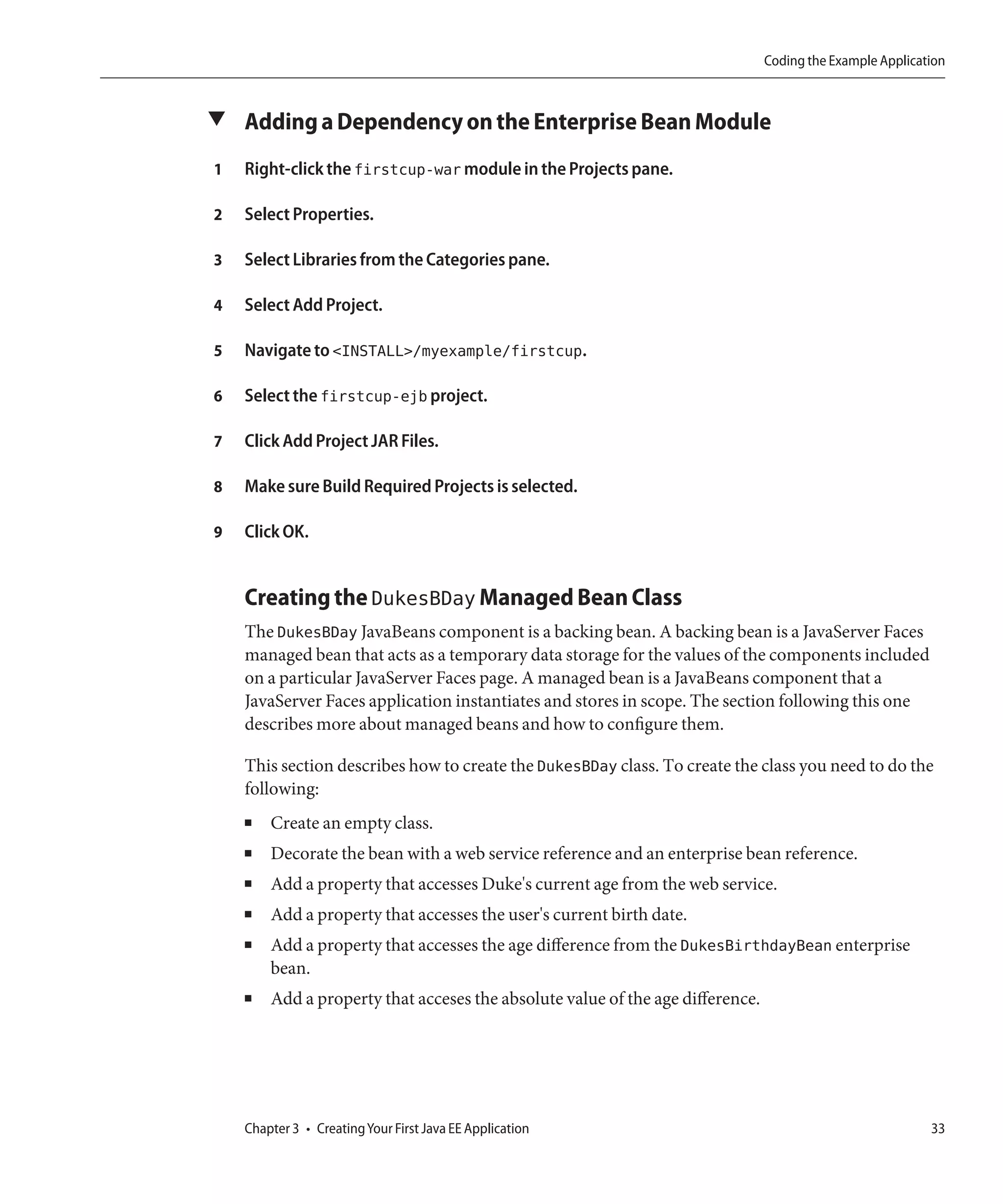 Coding the Example Application



▼ Adding a Dependency on the Enterprise Bean Module

1   Right-click the firstcup-war module in the Projects pane.

2   Select Properties.

3   Select Libraries from the Categories pane.

4   Select Add Project.

5   Navigate to <INSTALL>/myexample/firstcup.

6   Select the firstcup-ejb project.

7   Click Add Project JAR Files.

8   Make sure Build Required Projects is selected.

9   Click OK.


    Creating the DukesBDay Managed Bean Class
    The DukesBDay JavaBeans component is a backing bean. A backing bean is a JavaServer Faces
    managed bean that acts as a temporary data storage for the values of the components included
    on a particular JavaServer Faces page. A managed bean is a JavaBeans component that a
    JavaServer Faces application instantiates and stores in scope. The section following this one
    describes more about managed beans and how to configure them.

    This section describes how to create the DukesBDay class. To create the class you need to do the
    following:
    ■   Create an empty class.
    ■   Decorate the bean with a web service reference and an enterprise bean reference.
    ■   Add a property that accesses Duke's current age from the web service.
    ■   Add a property that accesses the user's current birth date.
    ■   Add a property that accesses the age difference from the DukesBirthdayBean enterprise
        bean.
    ■   Add a property that acceses the absolute value of the age difference.




    Chapter 3 • Creating Your First Java EE Application                                                    33
 