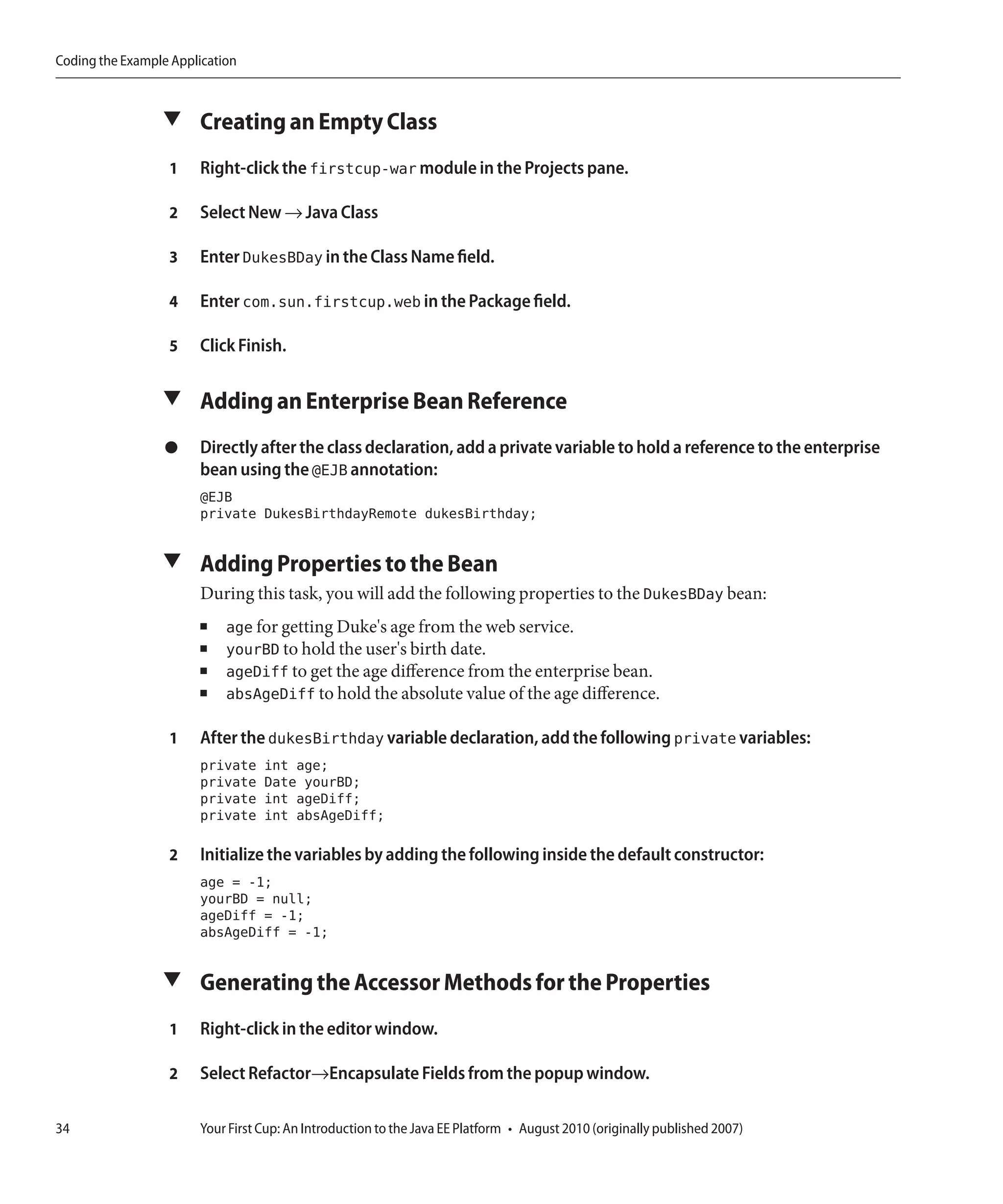 Coding the Example Application



                 ▼ Creating an Empty Class

                  1    Right-click the firstcup-war module in the Projects pane.

                  2    Select New → Java Class

                  3    Enter DukesBDay in the Class Name field.

                  4    Enter com.sun.firstcup.web in the Package field.

                  5    Click Finish.

                 ▼ Adding an Enterprise Bean Reference

                  ●    Directly after the class declaration, add a private variable to hold a reference to the enterprise
                       bean using the @EJB annotation:
                       @EJB
                       private DukesBirthdayRemote dukesBirthday;

                 ▼ Adding Properties to the Bean
                       During this task, you will add the following properties to the DukesBDay bean:
                       ■    age for getting Duke's age from the web service.
                       ■    yourBD to hold the user's birth date.
                       ■    ageDiff to get the age difference from the enterprise bean.
                       ■    absAgeDiff to hold the absolute value of the age difference.

                  1    After the dukesBirthday variable declaration, add the following private variables:
                       private    int age;
                       private    Date yourBD;
                       private    int ageDiff;
                       private    int absAgeDiff;

                  2    Initialize the variables by adding the following inside the default constructor:
                       age = -1;
                       yourBD = null;
                       ageDiff = -1;
                       absAgeDiff = -1;

                 ▼ Generating the Accessor Methods for the Properties

                  1    Right-click in the editor window.

                  2    Select Refactor→Encapsulate Fields from the popup window.

34                     Your First Cup: An Introduction to the Java EE Platform • August 2010 (originally published 2007)
 