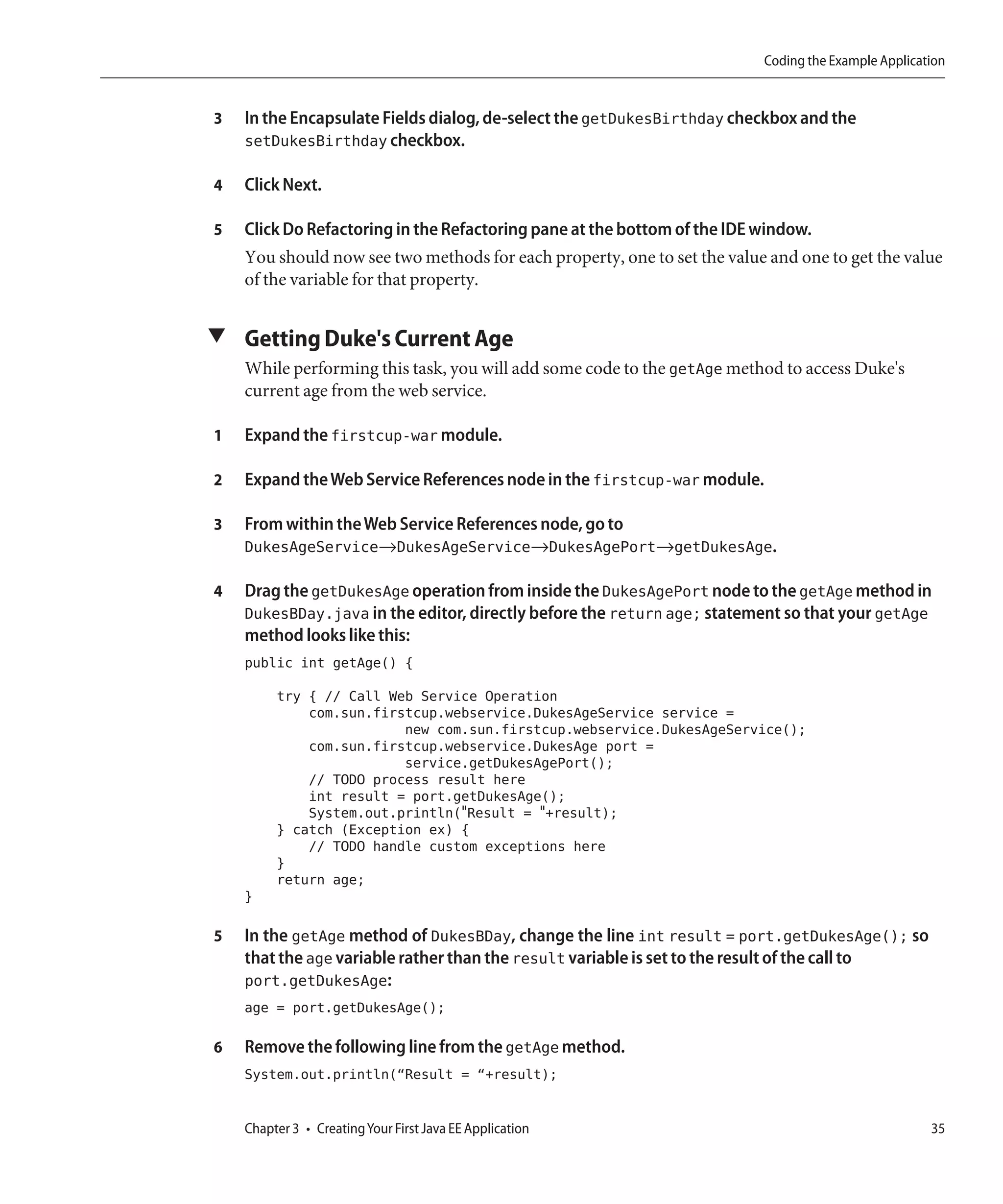 Coding the Example Application


3   In the Encapsulate Fields dialog, de-select the getDukesBirthday checkbox and the
    setDukesBirthday checkbox.

4   Click Next.

5   Click Do Refactoring in the Refactoring pane at the bottom of the IDE window.
    You should now see two methods for each property, one to set the value and one to get the value
    of the variable for that property.


▼ Getting Duke's Current Age
    While performing this task, you will add some code to the getAge method to access Duke's
    current age from the web service.

1   Expand the firstcup-war module.

2   Expand the Web Service References node in the firstcup-war module.

3   From within the Web Service References node, go to
    DukesAgeService→DukesAgeService→DukesAgePort→getDukesAge.

4   Drag the getDukesAge operation from inside the DukesAgePort node to the getAge method in
    DukesBDay.java in the editor, directly before the return age; statement so that your getAge
    method looks like this:
    public int getAge() {
         try { // Call Web Service Operation
             com.sun.firstcup.webservice.DukesAgeService service =
                         new com.sun.firstcup.webservice.DukesAgeService();
             com.sun.firstcup.webservice.DukesAge port =
                         service.getDukesAgePort();
             // TODO process result here
             int result = port.getDukesAge();
             System.out.println("Result = "+result);
         } catch (Exception ex) {
             // TODO handle custom exceptions here
         }
         return age;
    }

5   In the getAge method of DukesBDay, change the line int result = port.getDukesAge(); so
    that the age variable rather than the result variable is set to the result of the call to
    port.getDukesAge:
    age = port.getDukesAge();

6   Remove the following line from the getAge method.
    System.out.println(“Result = “+result);


    Chapter 3 • Creating Your First Java EE Application                                              35
 