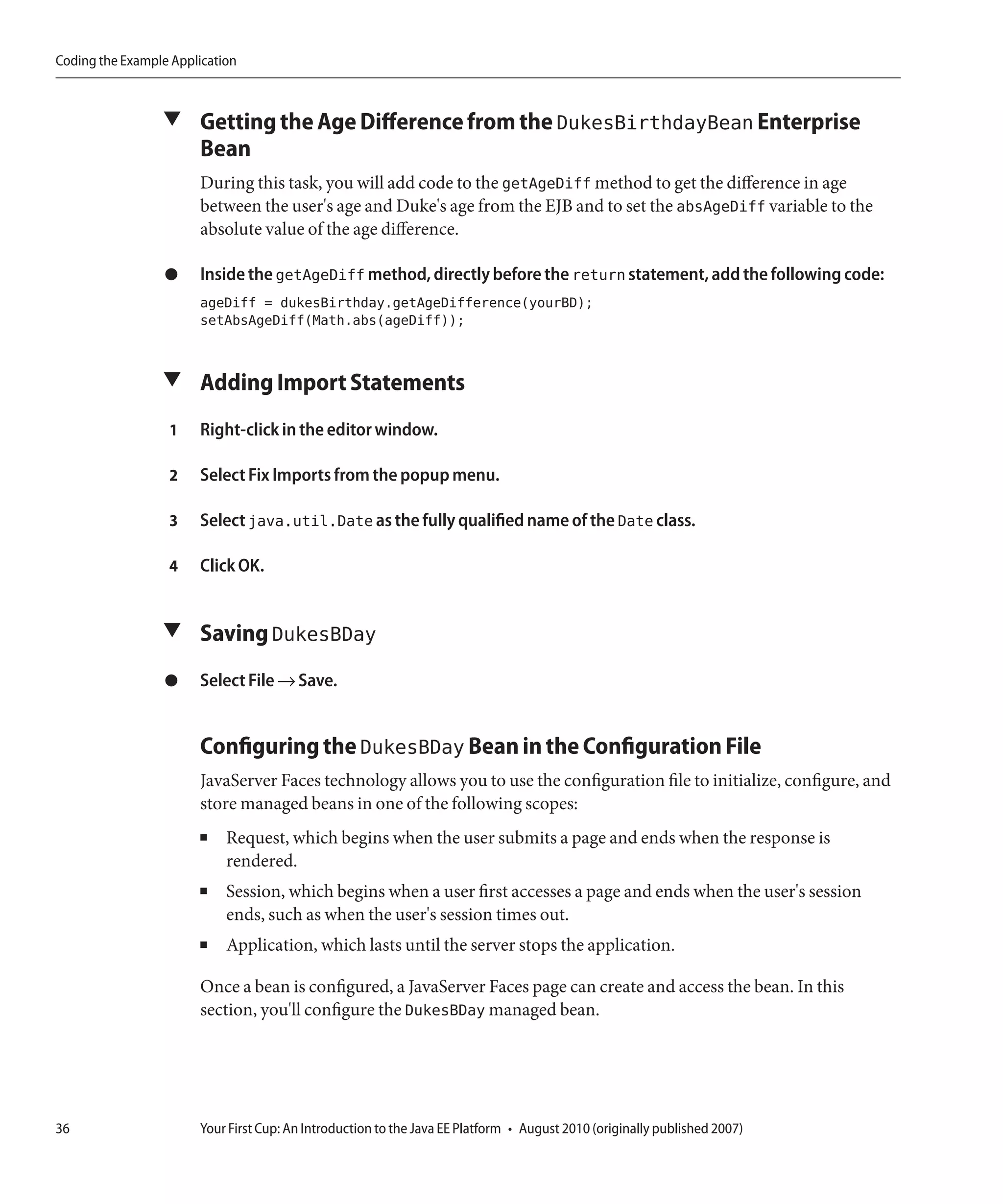 Coding the Example Application



                 ▼ Getting the Age Difference from the DukesBirthdayBean Enterprise
                       Bean
                       During this task, you will add code to the getAgeDiff method to get the difference in age
                       between the user's age and Duke's age from the EJB and to set the absAgeDiff variable to the
                       absolute value of the age difference.

                  ●    Inside the getAgeDiff method, directly before the return statement, add the following code:
                       ageDiff = dukesBirthday.getAgeDifference(yourBD);
                       setAbsAgeDiff(Math.abs(ageDiff));


                 ▼ Adding Import Statements

                  1    Right-click in the editor window.

                  2    Select Fix Imports from the popup menu.

                  3    Select java.util.Date as the fully qualified name of the Date class.

                  4    Click OK.


                 ▼ Saving DukesBDay

                  ●    Select File → Save.


                       Configuring the DukesBDay Bean in the Configuration File
                       JavaServer Faces technology allows you to use the configuration file to initialize, configure, and
                       store managed beans in one of the following scopes:
                       ■    Request, which begins when the user submits a page and ends when the response is
                            rendered.
                       ■    Session, which begins when a user first accesses a page and ends when the user's session
                            ends, such as when the user's session times out.
                       ■    Application, which lasts until the server stops the application.

                       Once a bean is configured, a JavaServer Faces page can create and access the bean. In this
                       section, you'll configure the DukesBDay managed bean.




36                     Your First Cup: An Introduction to the Java EE Platform • August 2010 (originally published 2007)
 