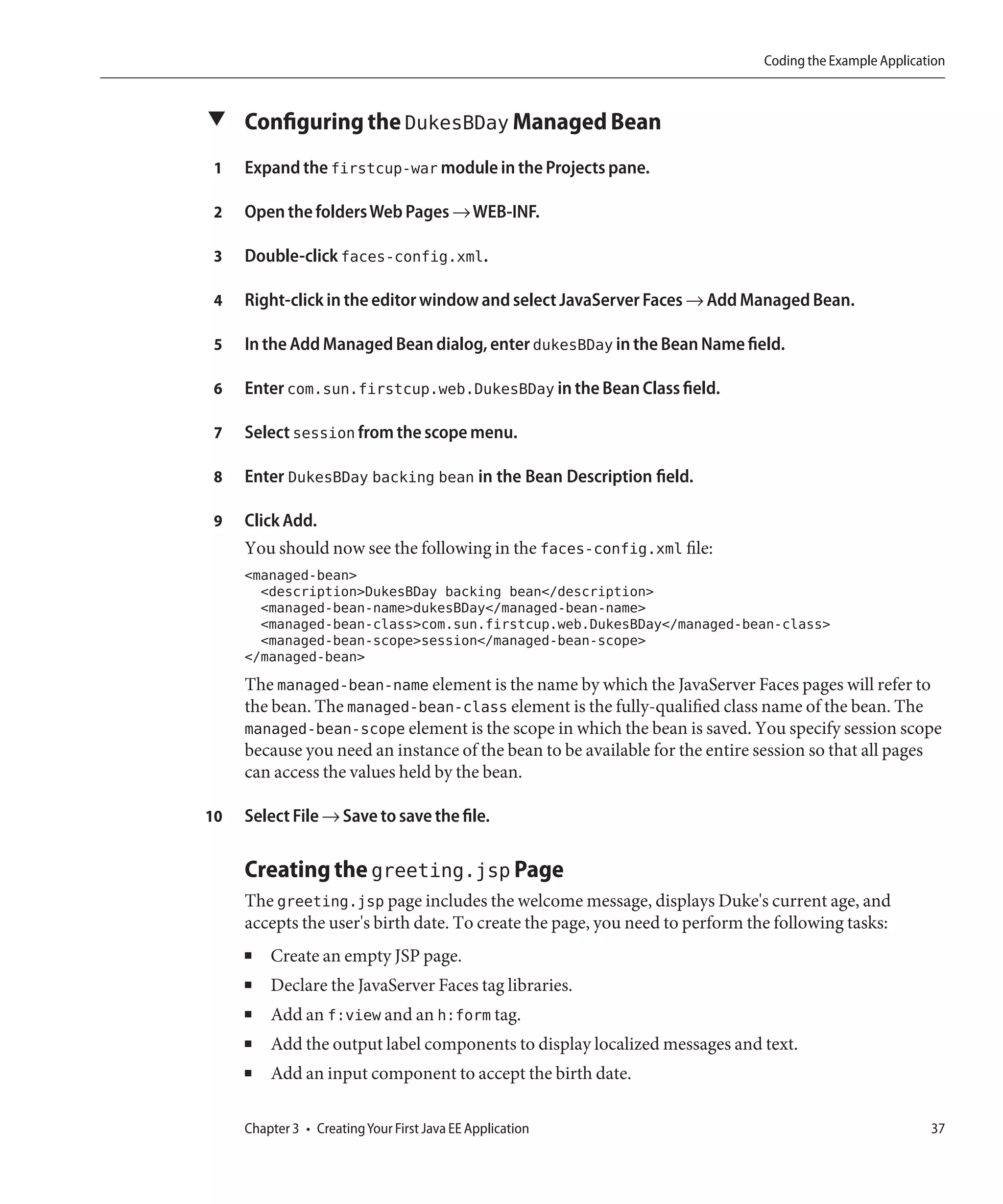 Coding the Example Application



▼ Configuring the DukesBDay Managed Bean

 1   Expand the firstcup-war module in the Projects pane.

 2   Open the folders Web Pages → WEB-INF.

 3   Double-click faces-config.xml.

 4   Right-click in the editor window and select JavaServer Faces → Add Managed Bean.

 5   In the Add Managed Bean dialog, enter dukesBDay in the Bean Name field.

 6   Enter com.sun.firstcup.web.DukesBDay in the Bean Class field.

 7   Select session from the scope menu.

 8   Enter DukesBDay backing bean in the Bean Description field.

 9   Click Add.
     You should now see the following in the faces-config.xml file:
     <managed-bean>
       <description>DukesBDay backing bean</description>
       <managed-bean-name>dukesBDay</managed-bean-name>
       <managed-bean-class>com.sun.firstcup.web.DukesBDay</managed-bean-class>
       <managed-bean-scope>session</managed-bean-scope>
     </managed-bean>
     The managed-bean-name element is the name by which the JavaServer Faces pages will refer to
     the bean. The managed-bean-class element is the fully-qualified class name of the bean. The
     managed-bean-scope element is the scope in which the bean is saved. You specify session scope
     because you need an instance of the bean to be available for the entire session so that all pages
     can access the values held by the bean.

10   Select File → Save to save the file.

     Creating the greeting.jsp Page
     The greeting.jsp page includes the welcome message, displays Duke's current age, and
     accepts the user's birth date. To create the page, you need to perform the following tasks:
     ■   Create an empty JSP page.
     ■   Declare the JavaServer Faces tag libraries.
     ■   Add an f:view and an h:form tag.
     ■   Add the output label components to display localized messages and text.
     ■   Add an input component to accept the birth date.

     Chapter 3 • Creating Your First Java EE Application                                                 37
 