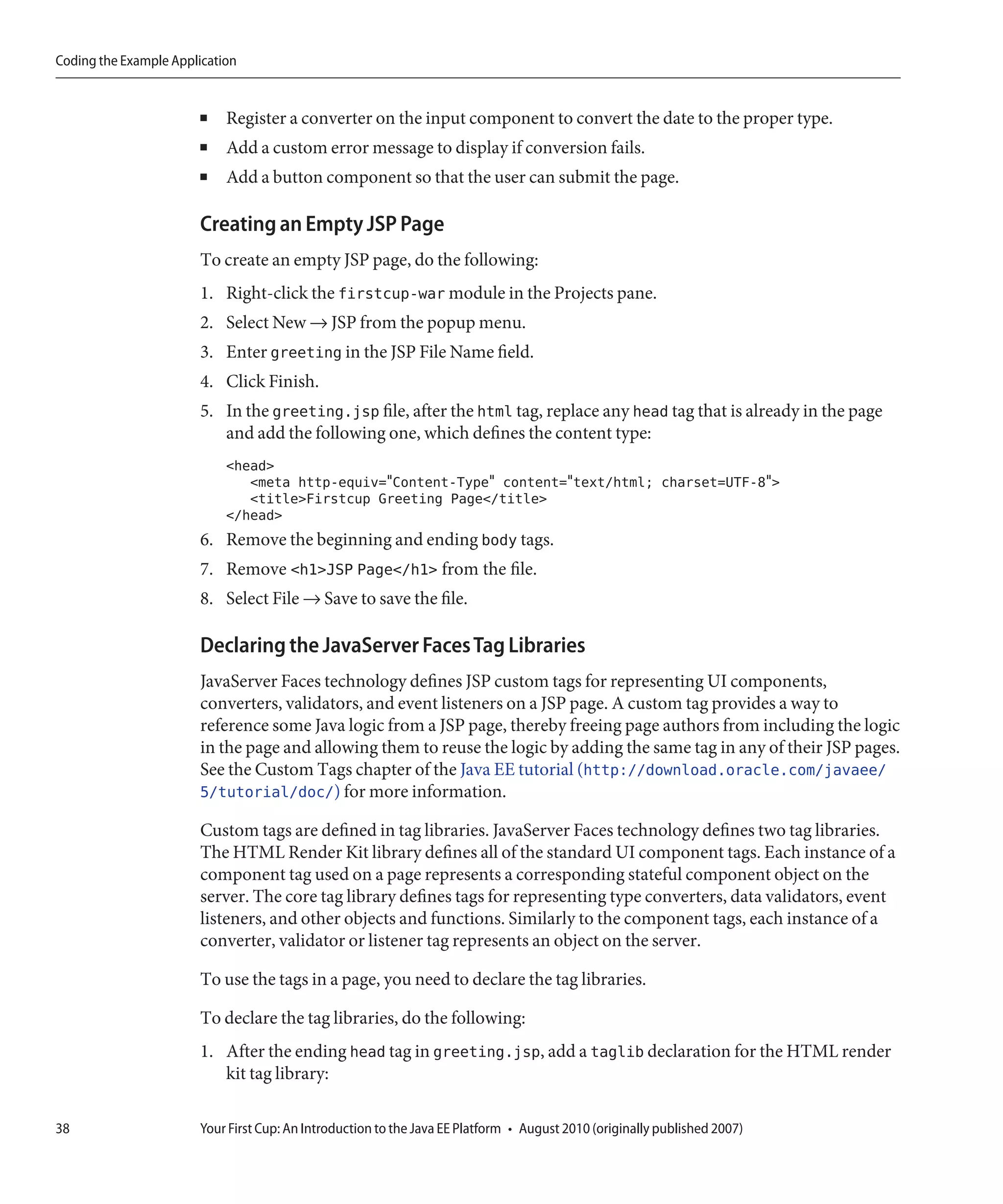 Coding the Example Application


                       ■    Register a converter on the input component to convert the date to the proper type.
                       ■    Add a custom error message to display if conversion fails.
                       ■    Add a button component so that the user can submit the page.

                       Creating an Empty JSP Page
                       To create an empty JSP page, do the following:
                       1. Right-click the firstcup-war module in the Projects pane.
                       2. Select New → JSP from the popup menu.
                       3. Enter greeting in the JSP File Name field.
                       4. Click Finish.
                       5. In the greeting.jsp file, after the html tag, replace any head tag that is already in the page
                          and add the following one, which defines the content type:
                            <head>
                               <meta http-equiv="Content-Type" content="text/html; charset=UTF-8">
                               <title>Firstcup Greeting Page</title>
                            </head>
                       6. Remove the beginning and ending body tags.
                       7. Remove <h1>JSP Page</h1> from the file.
                       8. Select File → Save to save the file.

                       Declaring the JavaServer Faces Tag Libraries
                       JavaServer Faces technology defines JSP custom tags for representing UI components,
                       converters, validators, and event listeners on a JSP page. A custom tag provides a way to
                       reference some Java logic from a JSP page, thereby freeing page authors from including the logic
                       in the page and allowing them to reuse the logic by adding the same tag in any of their JSP pages.
                       See the Custom Tags chapter of the Java EE tutorial (http://download.oracle.com/javaee/
                       5/tutorial/doc/) for more information.

                       Custom tags are defined in tag libraries. JavaServer Faces technology defines two tag libraries.
                       The HTML Render Kit library defines all of the standard UI component tags. Each instance of a
                       component tag used on a page represents a corresponding stateful component object on the
                       server. The core tag library defines tags for representing type converters, data validators, event
                       listeners, and other objects and functions. Similarly to the component tags, each instance of a
                       converter, validator or listener tag represents an object on the server.

                       To use the tags in a page, you need to declare the tag libraries.

                       To declare the tag libraries, do the following:
                       1. After the ending head tag in greeting.jsp, add a taglib declaration for the HTML render
                          kit tag library:

38                     Your First Cup: An Introduction to the Java EE Platform • August 2010 (originally published 2007)
 