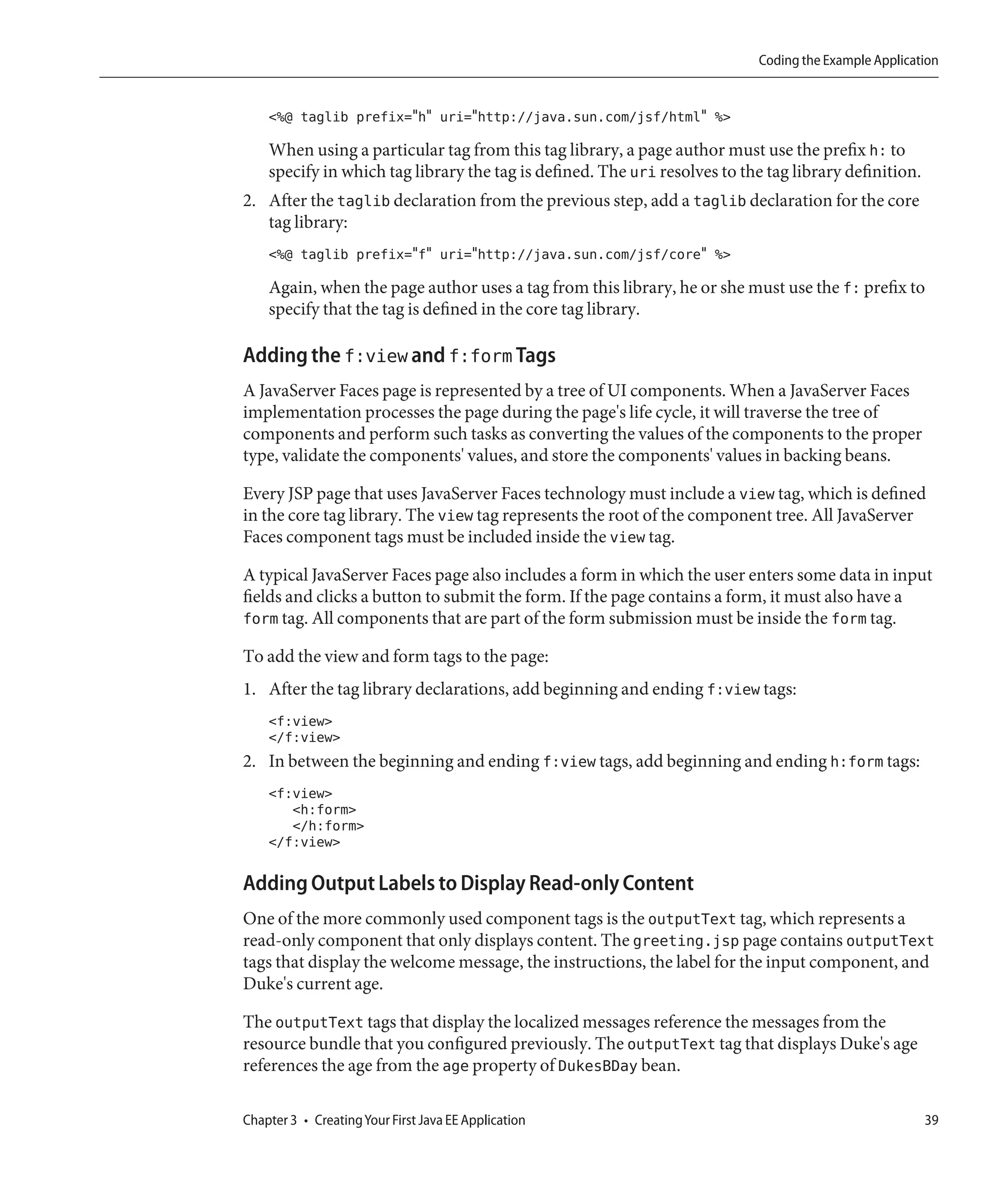 Coding the Example Application


    <%@ taglib prefix="h" uri="http://java.sun.com/jsf/html" %>

    When using a particular tag from this tag library, a page author must use the prefix h: to
    specify in which tag library the tag is defined. The uri resolves to the tag library definition.
2. After the taglib declaration from the previous step, add a taglib declaration for the core
   tag library:
    <%@ taglib prefix="f" uri="http://java.sun.com/jsf/core" %>

    Again, when the page author uses a tag from this library, he or she must use the f: prefix to
    specify that the tag is defined in the core tag library.

Adding the f:view and f:form Tags
A JavaServer Faces page is represented by a tree of UI components. When a JavaServer Faces
implementation processes the page during the page's life cycle, it will traverse the tree of
components and perform such tasks as converting the values of the components to the proper
type, validate the components' values, and store the components' values in backing beans.

Every JSP page that uses JavaServer Faces technology must include a view tag, which is defined
in the core tag library. The view tag represents the root of the component tree. All JavaServer
Faces component tags must be included inside the view tag.

A typical JavaServer Faces page also includes a form in which the user enters some data in input
fields and clicks a button to submit the form. If the page contains a form, it must also have a
form tag. All components that are part of the form submission must be inside the form tag.

To add the view and form tags to the page:
1. After the tag library declarations, add beginning and ending f:view tags:
    <f:view>
    </f:view>
2. In between the beginning and ending f:view tags, add beginning and ending h:form tags:
    <f:view>
       <h:form>
       </h:form>
    </f:view>

Adding Output Labels to Display Read-only Content
One of the more commonly used component tags is the outputText tag, which represents a
read-only component that only displays content. The greeting.jsp page contains outputText
tags that display the welcome message, the instructions, the label for the input component, and
Duke's current age.

The outputText tags that display the localized messages reference the messages from the
resource bundle that you configured previously. The outputText tag that displays Duke's age
references the age from the age property of DukesBDay bean.

Chapter 3 • Creating Your First Java EE Application                                                    39
 