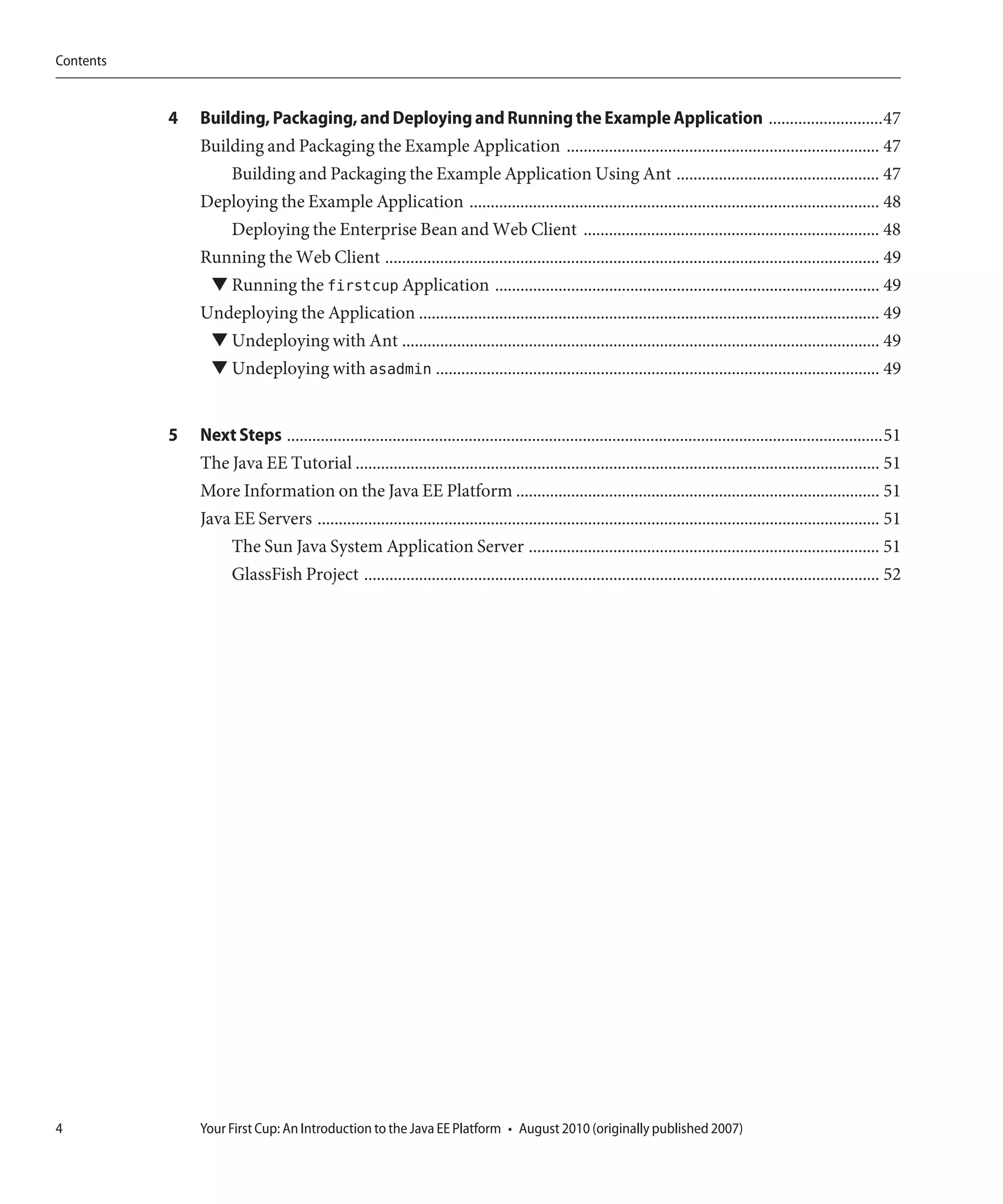Contents


           4   Building, Packaging, and Deploying and Running the Example Application ...........................47
               Building and Packaging the Example Application .......................................................................... 47
                   Building and Packaging the Example Application Using Ant ................................................ 47
               Deploying the Example Application ................................................................................................. 48
                  Deploying the Enterprise Bean and Web Client ...................................................................... 48
               Running the Web Client ..................................................................................................................... 49
                ▼ Running the firstcup Application ........................................................................................... 49
               Undeploying the Application ............................................................................................................. 49
                ▼ Undeploying with Ant ................................................................................................................. 49
                ▼ Undeploying with asadmin ......................................................................................................... 49


           5   Next Steps .............................................................................................................................................51
               The Java EE Tutorial ............................................................................................................................ 51
               More Information on the Java EE Platform ...................................................................................... 51
               Java EE Servers ..................................................................................................................................... 51
                   The Sun Java System Application Server ................................................................................... 51
                   GlassFish Project .......................................................................................................................... 52




4              Your First Cup: An Introduction to the Java EE Platform • August 2010 (originally published 2007)
 