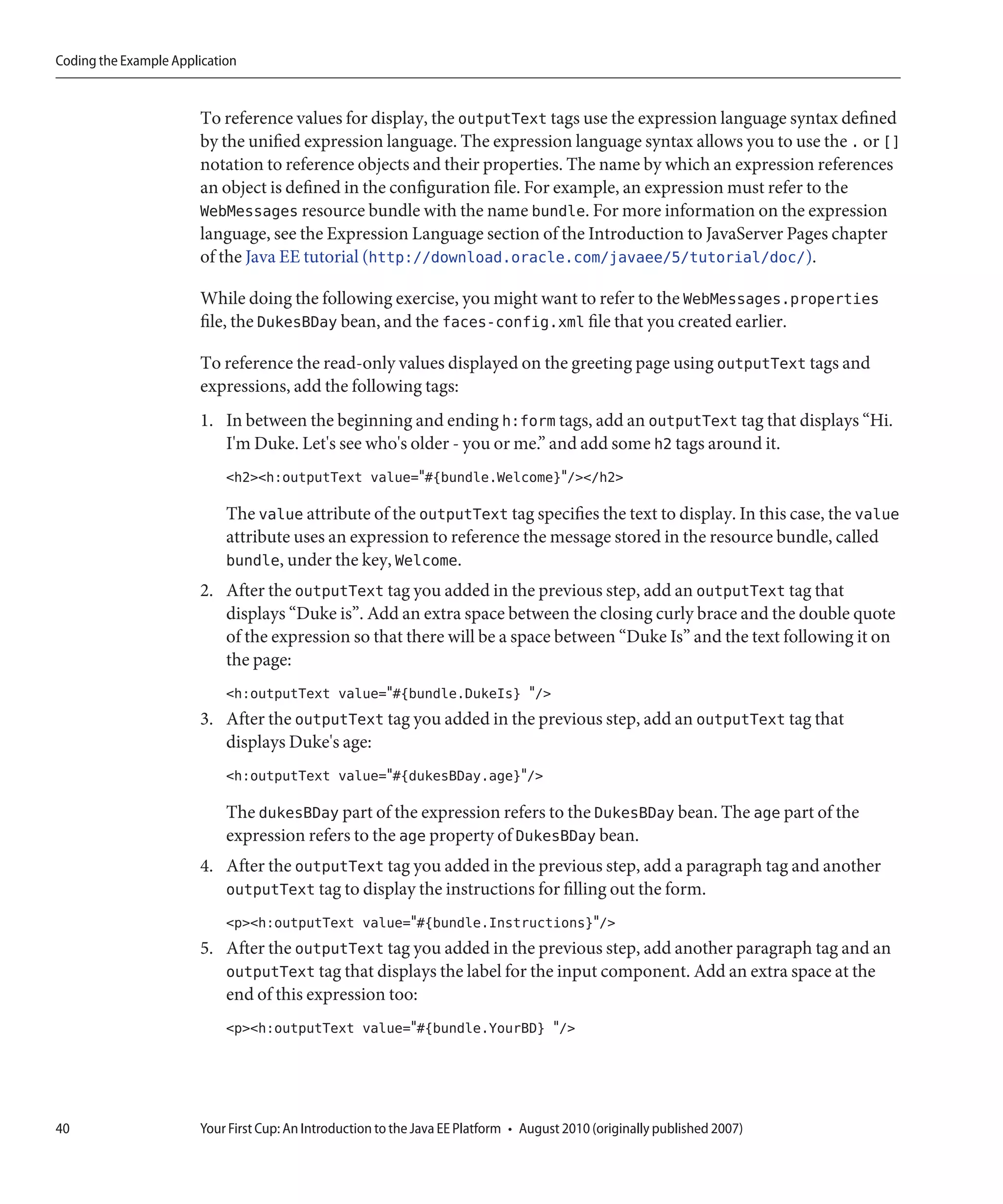 Coding the Example Application


                       To reference values for display, the outputText tags use the expression language syntax defined
                       by the unified expression language. The expression language syntax allows you to use the . or []
                       notation to reference objects and their properties. The name by which an expression references
                       an object is defined in the configuration file. For example, an expression must refer to the
                       WebMessages resource bundle with the name bundle. For more information on the expression
                       language, see the Expression Language section of the Introduction to JavaServer Pages chapter
                       of the Java EE tutorial (http://download.oracle.com/javaee/5/tutorial/doc/).

                       While doing the following exercise, you might want to refer to the WebMessages.properties
                       file, the DukesBDay bean, and the faces-config.xml file that you created earlier.

                       To reference the read-only values displayed on the greeting page using outputText tags and
                       expressions, add the following tags:
                       1. In between the beginning and ending h:form tags, add an outputText tag that displays “Hi.
                          I'm Duke. Let's see who's older - you or me.” and add some h2 tags around it.
                            <h2><h:outputText value="#{bundle.Welcome}"/></h2>

                            The value attribute of the outputText tag specifies the text to display. In this case, the value
                            attribute uses an expression to reference the message stored in the resource bundle, called
                            bundle, under the key, Welcome.
                       2. After the outputText tag you added in the previous step, add an outputText tag that
                          displays “Duke is”. Add an extra space between the closing curly brace and the double quote
                          of the expression so that there will be a space between “Duke Is” and the text following it on
                          the page:
                            <h:outputText value="#{bundle.DukeIs} "/>
                       3. After the outputText tag you added in the previous step, add an outputText tag that
                          displays Duke's age:
                            <h:outputText value="#{dukesBDay.age}"/>

                            The dukesBDay part of the expression refers to the DukesBDay bean. The age part of the
                            expression refers to the age property of DukesBDay bean.
                       4. After the outputText tag you added in the previous step, add a paragraph tag and another
                          outputText tag to display the instructions for filling out the form.
                            <p><h:outputText value="#{bundle.Instructions}"/>
                       5. After the outputText tag you added in the previous step, add another paragraph tag and an
                          outputText tag that displays the label for the input component. Add an extra space at the
                          end of this expression too:
                            <p><h:outputText value="#{bundle.YourBD} "/>




40                     Your First Cup: An Introduction to the Java EE Platform • August 2010 (originally published 2007)
 