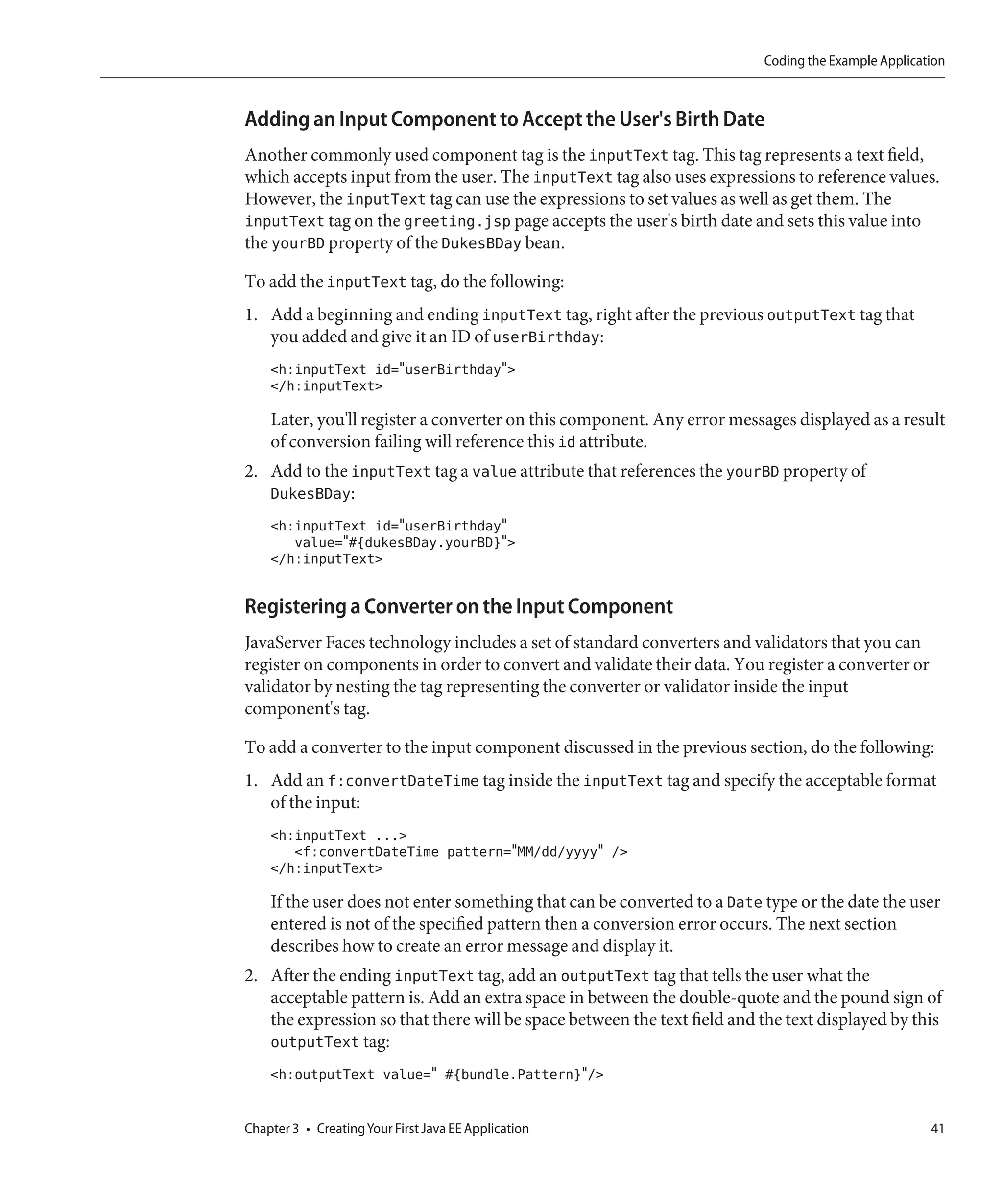 Coding the Example Application



Adding an Input Component to Accept the User's Birth Date
Another commonly used component tag is the inputText tag. This tag represents a text field,
which accepts input from the user. The inputText tag also uses expressions to reference values.
However, the inputText tag can use the expressions to set values as well as get them. The
inputText tag on the greeting.jsp page accepts the user's birth date and sets this value into
the yourBD property of the DukesBDay bean.

To add the inputText tag, do the following:
1. Add a beginning and ending inputText tag, right after the previous outputText tag that
   you added and give it an ID of userBirthday:
    <h:inputText id="userBirthday">
    </h:inputText>

    Later, you'll register a converter on this component. Any error messages displayed as a result
    of conversion failing will reference this id attribute.
2. Add to the inputText tag a value attribute that references the yourBD property of
   DukesBDay:
    <h:inputText id="userBirthday"
       value="#{dukesBDay.yourBD}">
    </h:inputText>

Registering a Converter on the Input Component
JavaServer Faces technology includes a set of standard converters and validators that you can
register on components in order to convert and validate their data. You register a converter or
validator by nesting the tag representing the converter or validator inside the input
component's tag.

To add a converter to the input component discussed in the previous section, do the following:
1. Add an f:convertDateTime tag inside the inputText tag and specify the acceptable format
   of the input:
    <h:inputText ...>
       <f:convertDateTime pattern="MM/dd/yyyy" />
    </h:inputText>

    If the user does not enter something that can be converted to a Date type or the date the user
    entered is not of the specified pattern then a conversion error occurs. The next section
    describes how to create an error message and display it.
2. After the ending inputText tag, add an outputText tag that tells the user what the
   acceptable pattern is. Add an extra space in between the double-quote and the pound sign of
   the expression so that there will be space between the text field and the text displayed by this
   outputText tag:
    <h:outputText value=" #{bundle.Pattern}"/>


Chapter 3 • Creating Your First Java EE Application                                                 41
 