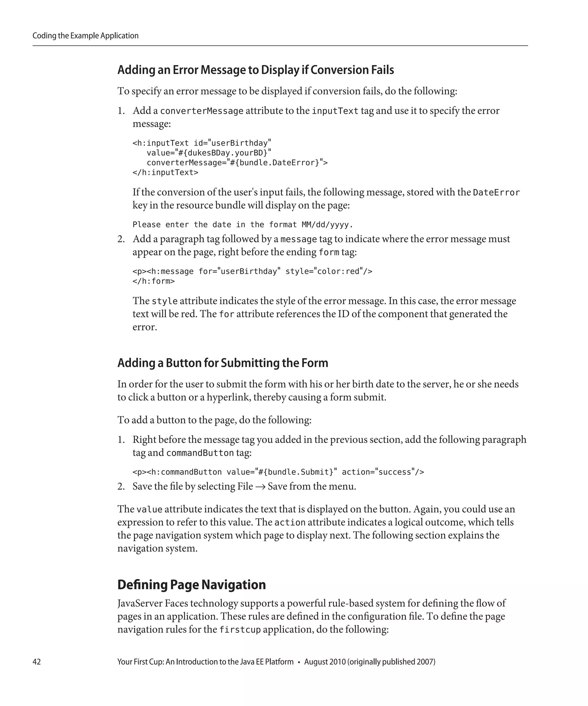 Coding the Example Application



                       Adding an Error Message to Display if Conversion Fails
                       To specify an error message to be displayed if conversion fails, do the following:
                       1. Add a converterMessage attribute to the inputText tag and use it to specify the error
                          message:
                            <h:inputText id="userBirthday"
                               value="#{dukesBDay.yourBD}"
                               converterMessage="#{bundle.DateError}">
                            </h:inputText>

                            If the conversion of the user's input fails, the following message, stored with the DateError
                            key in the resource bundle will display on the page:
                            Please enter the date in the format MM/dd/yyyy.
                       2. Add a paragraph tag followed by a message tag to indicate where the error message must
                          appear on the page, right before the ending form tag:
                            <p><h:message for="userBirthday" style="color:red"/>
                            </h:form>

                            The style attribute indicates the style of the error message. In this case, the error message
                            text will be red. The for attribute references the ID of the component that generated the
                            error.


                       Adding a Button for Submitting the Form
                       In order for the user to submit the form with his or her birth date to the server, he or she needs
                       to click a button or a hyperlink, thereby causing a form submit.

                       To add a button to the page, do the following:
                       1. Right before the message tag you added in the previous section, add the following paragraph
                          tag and commandButton tag:
                            <p><h:commandButton value="#{bundle.Submit}" action="success"/>
                       2. Save the file by selecting File → Save from the menu.

                       The value attribute indicates the text that is displayed on the button. Again, you could use an
                       expression to refer to this value. The action attribute indicates a logical outcome, which tells
                       the page navigation system which page to display next. The following section explains the
                       navigation system.


                       Defining Page Navigation
                       JavaServer Faces technology supports a powerful rule-based system for defining the flow of
                       pages in an application. These rules are defined in the configuration file. To define the page
                       navigation rules for the firstcup application, do the following:

42                     Your First Cup: An Introduction to the Java EE Platform • August 2010 (originally published 2007)
 