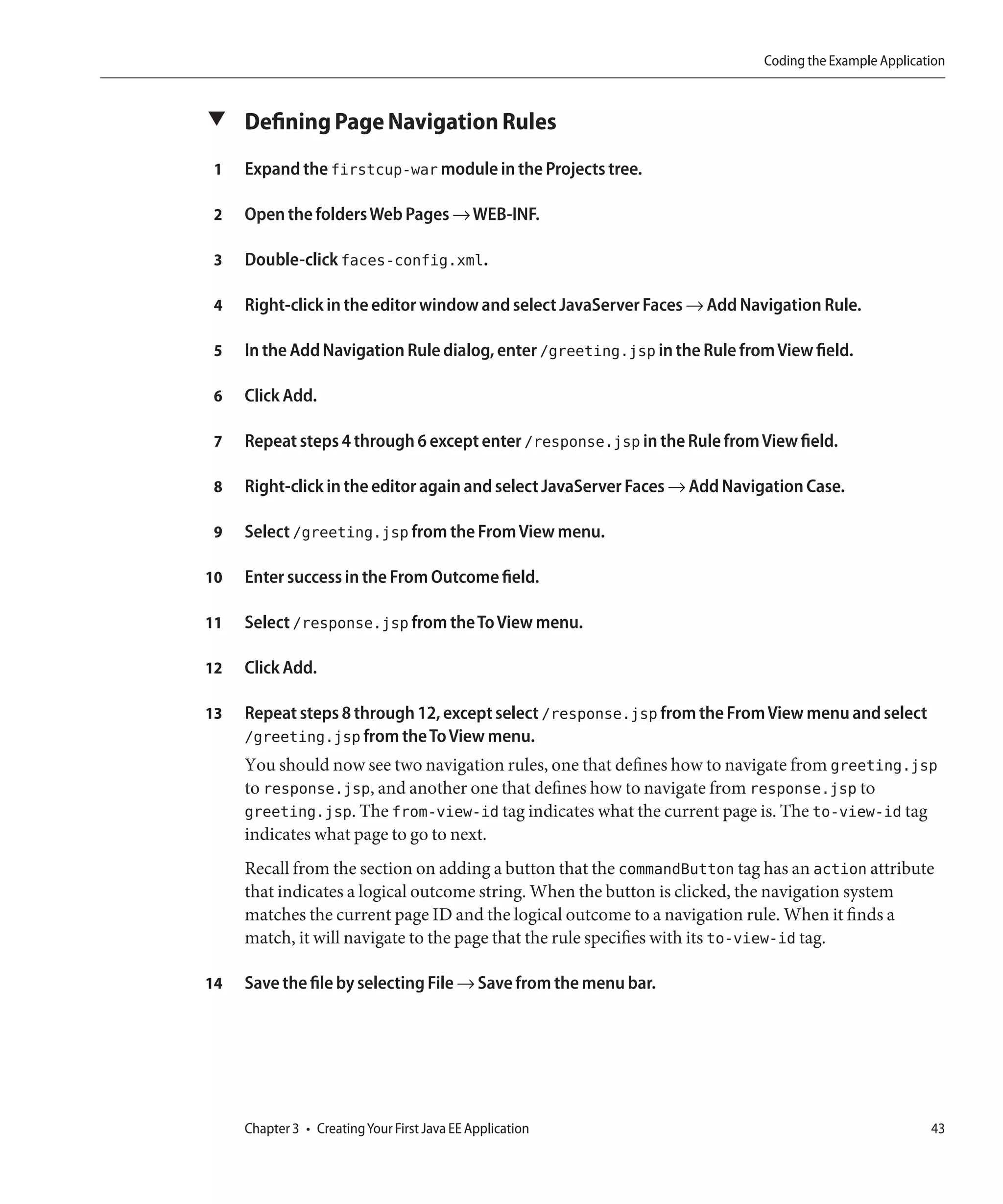 Coding the Example Application



▼ Defining Page Navigation Rules

 1   Expand the firstcup-war module in the Projects tree.

 2   Open the folders Web Pages → WEB-INF.

 3   Double-click faces-config.xml.

 4   Right-click in the editor window and select JavaServer Faces → Add Navigation Rule.

 5   In the Add Navigation Rule dialog, enter /greeting.jsp in the Rule from View field.

 6   Click Add.

 7   Repeat steps 4 through 6 except enter /response.jsp in the Rule from View field.

 8   Right-click in the editor again and select JavaServer Faces → Add Navigation Case.

 9   Select /greeting.jsp from the From View menu.

10   Enter success in the From Outcome field.

11   Select /response.jsp from the To View menu.

12   Click Add.

13   Repeat steps 8 through 12, except select /response.jsp from the From View menu and select
     /greeting.jsp from the To View menu.
     You should now see two navigation rules, one that defines how to navigate from greeting.jsp
     to response.jsp, and another one that defines how to navigate from response.jsp to
     greeting.jsp. The from-view-id tag indicates what the current page is. The to-view-id tag
     indicates what page to go to next.
     Recall from the section on adding a button that the commandButton tag has an action attribute
     that indicates a logical outcome string. When the button is clicked, the navigation system
     matches the current page ID and the logical outcome to a navigation rule. When it finds a
     match, it will navigate to the page that the rule specifies with its to-view-id tag.

14   Save the file by selecting File → Save from the menu bar.




     Chapter 3 • Creating Your First Java EE Application                                              43
 