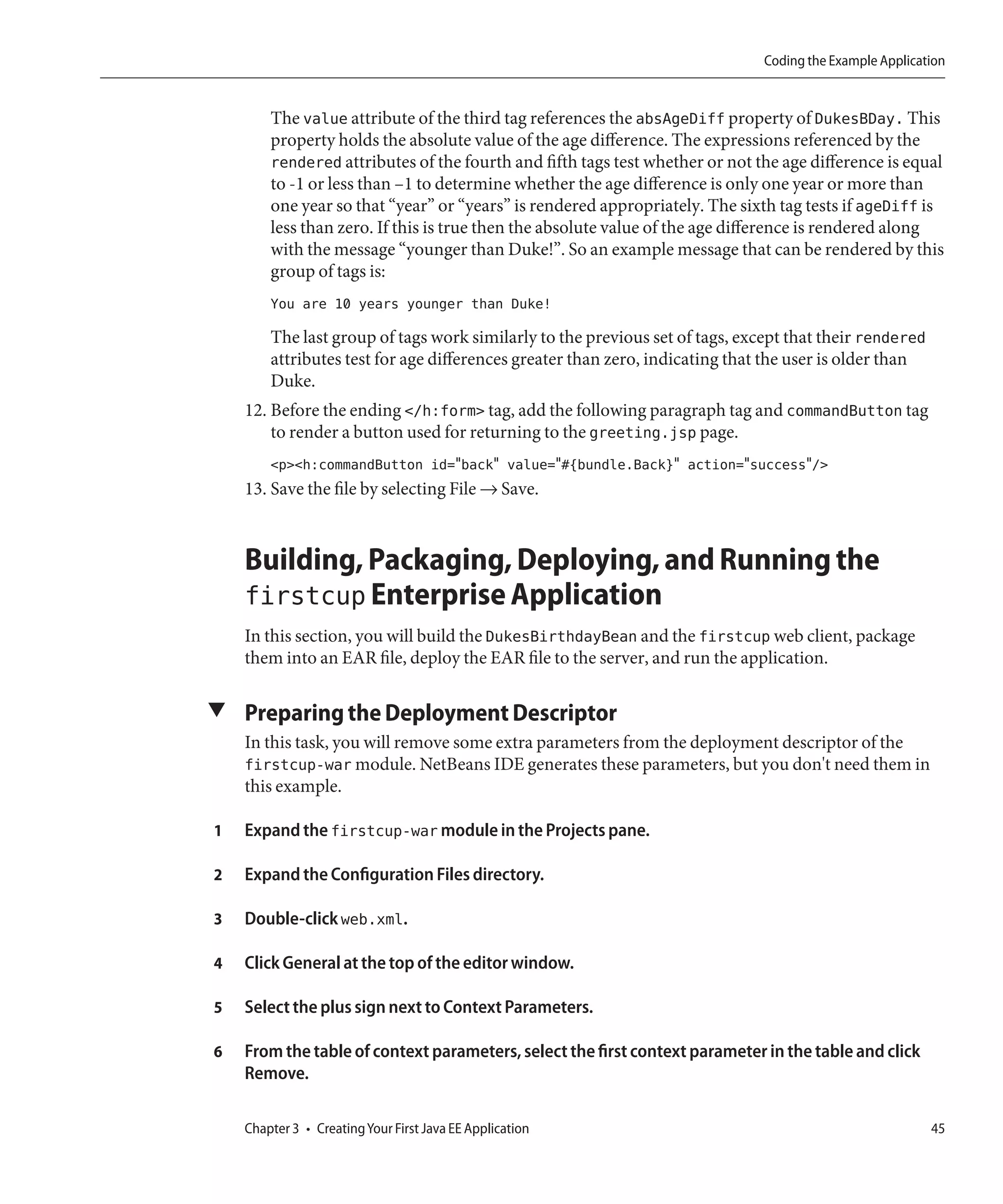 Coding the Example Application


        The value attribute of the third tag references the absAgeDiff property of DukesBDay. This
        property holds the absolute value of the age difference. The expressions referenced by the
        rendered attributes of the fourth and fifth tags test whether or not the age difference is equal
        to -1 or less than –1 to determine whether the age difference is only one year or more than
        one year so that “year” or “years” is rendered appropriately. The sixth tag tests if ageDiff is
        less than zero. If this is true then the absolute value of the age difference is rendered along
        with the message “younger than Duke!”. So an example message that can be rendered by this
        group of tags is:
        You are 10 years younger than Duke!

        The last group of tags work similarly to the previous set of tags, except that their rendered
        attributes test for age differences greater than zero, indicating that the user is older than
        Duke.
    12. Before the ending </h:form> tag, add the following paragraph tag and commandButton tag
        to render a button used for returning to the greeting.jsp page.
        <p><h:commandButton id="back" value="#{bundle.Back}" action="success"/>
    13. Save the file by selecting File → Save.



    Building, Packaging, Deploying, and Running the
    firstcup Enterprise Application
    In this section, you will build the DukesBirthdayBean and the firstcup web client, package
    them into an EAR file, deploy the EAR file to the server, and run the application.

▼ Preparing the Deployment Descriptor
    In this task, you will remove some extra parameters from the deployment descriptor of the
    firstcup-war module. NetBeans IDE generates these parameters, but you don't need them in
    this example.

1   Expand the firstcup-war module in the Projects pane.

2   Expand the Configuration Files directory.

3   Double-click web.xml.

4   Click General at the top of the editor window.

5   Select the plus sign next to Context Parameters.

6   From the table of context parameters, select the first context parameter in the table and click
    Remove.

    Chapter 3 • Creating Your First Java EE Application                                                  45
 